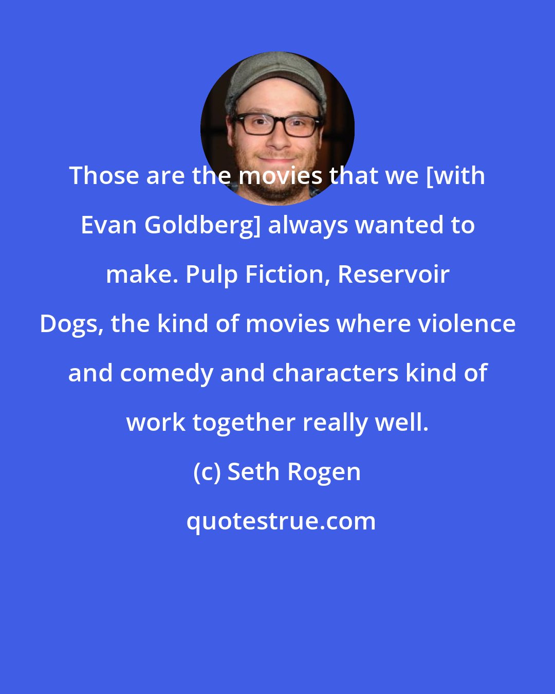 Seth Rogen: Those are the movies that we [with Evan Goldberg] always wanted to make. Pulp Fiction, Reservoir Dogs, the kind of movies where violence and comedy and characters kind of work together really well.