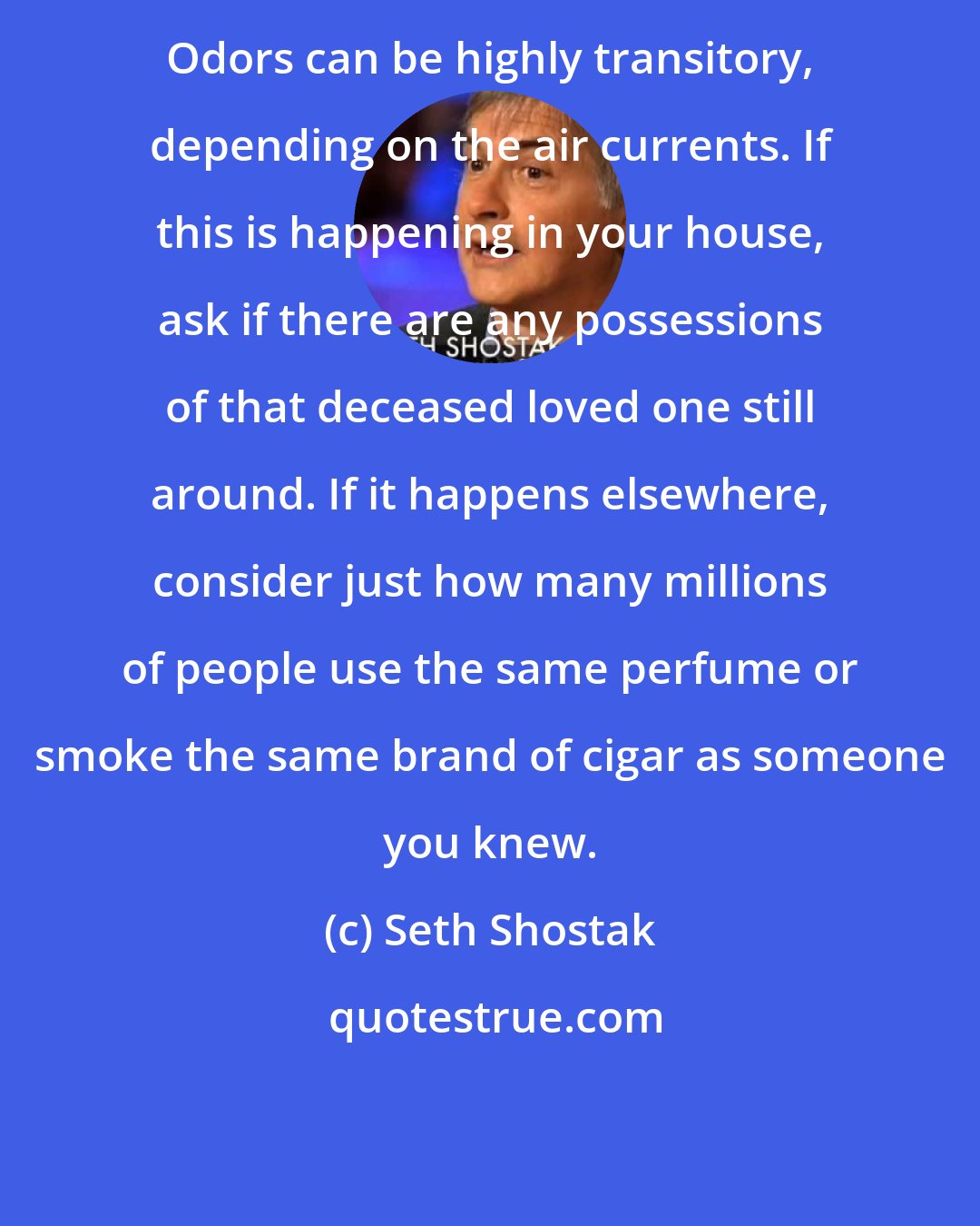 Seth Shostak: Odors can be highly transitory, depending on the air currents. If this is happening in your house, ask if there are any possessions of that deceased loved one still around. If it happens elsewhere, consider just how many millions of people use the same perfume or smoke the same brand of cigar as someone you knew.