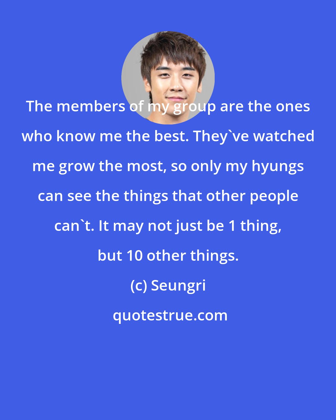 Seungri: The members of my group are the ones who know me the best. They've watched me grow the most, so only my hyungs can see the things that other people can't. It may not just be 1 thing, but 10 other things.