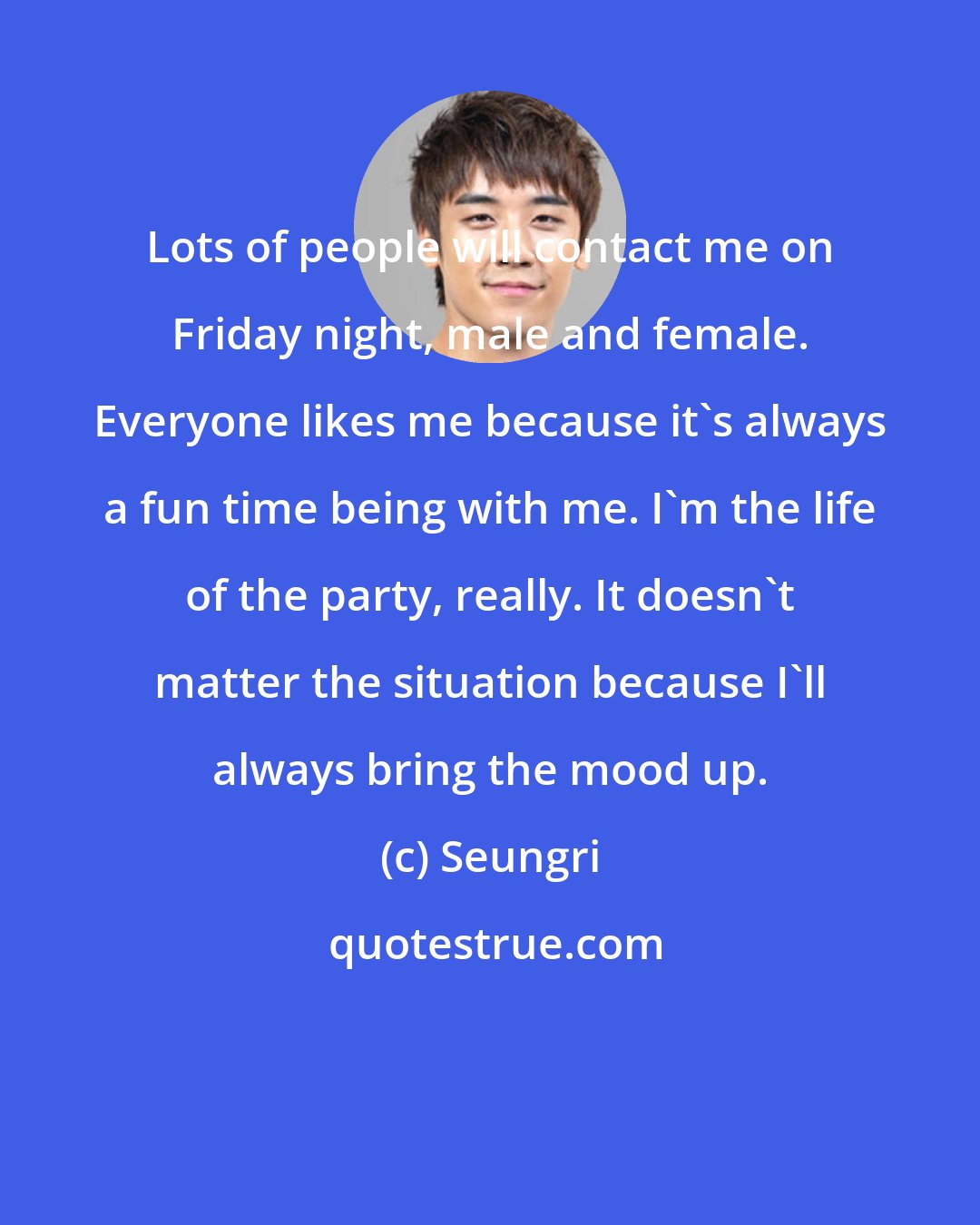 Seungri: Lots of people will contact me on Friday night, male and female. Everyone likes me because it's always a fun time being with me. I'm the life of the party, really. It doesn't matter the situation because I'll always bring the mood up.