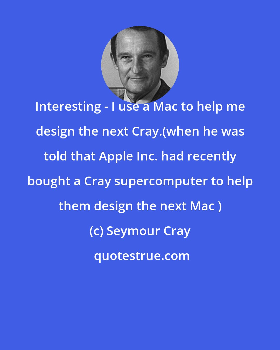 Seymour Cray: Interesting - I use a Mac to help me design the next Cray.(when he was told that Apple Inc. had recently bought a Cray supercomputer to help them design the next Mac )