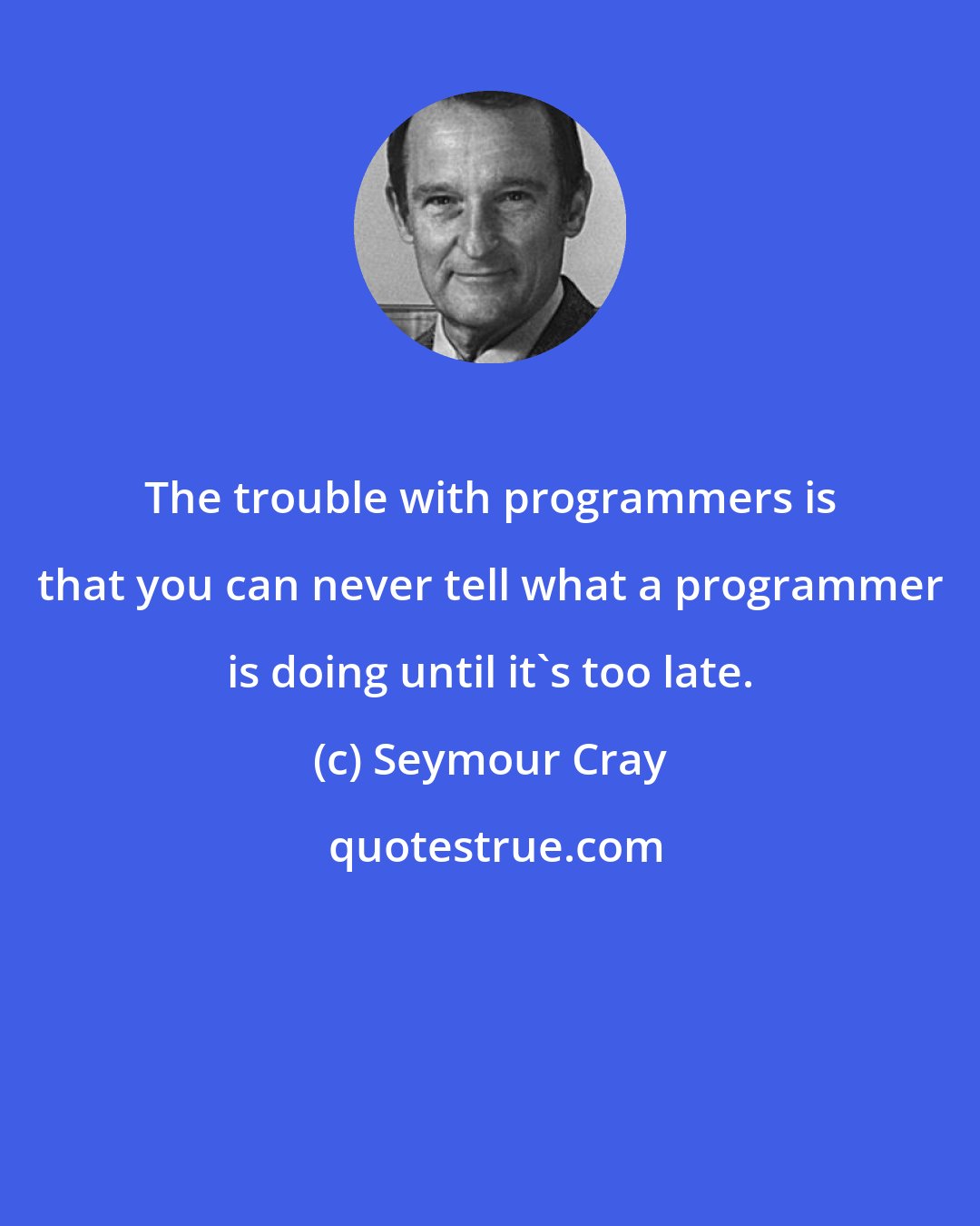 Seymour Cray: The trouble with programmers is that you can never tell what a programmer is doing until it's too late.