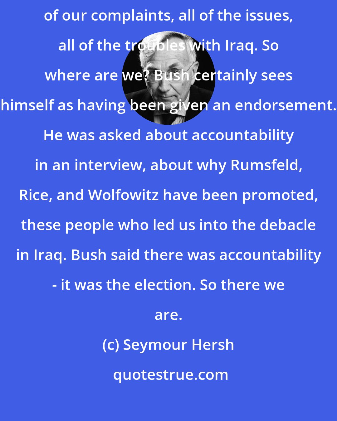 Seymour Hersh: And then, of course, Bush won reelection, with everything out there, all of our complaints, all of the issues, all of the troubles with Iraq. So where are we? Bush certainly sees himself as having been given an endorsement. He was asked about accountability in an interview, about why Rumsfeld, Rice, and Wolfowitz have been promoted, these people who led us into the debacle in Iraq. Bush said there was accountability - it was the election. So there we are.