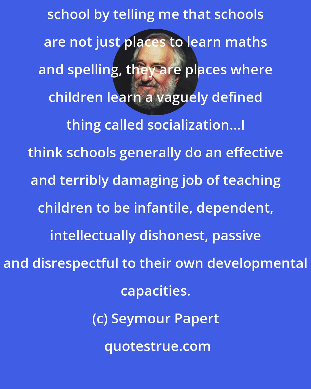 Seymour Papert: Nothing enrages me more than when people criticize my criticism of school by telling me that schools are not just places to learn maths and spelling, they are places where children learn a vaguely defined thing called socialization...I think schools generally do an effective and terribly damaging job of teaching children to be infantile, dependent, intellectually dishonest, passive and disrespectful to their own developmental capacities.