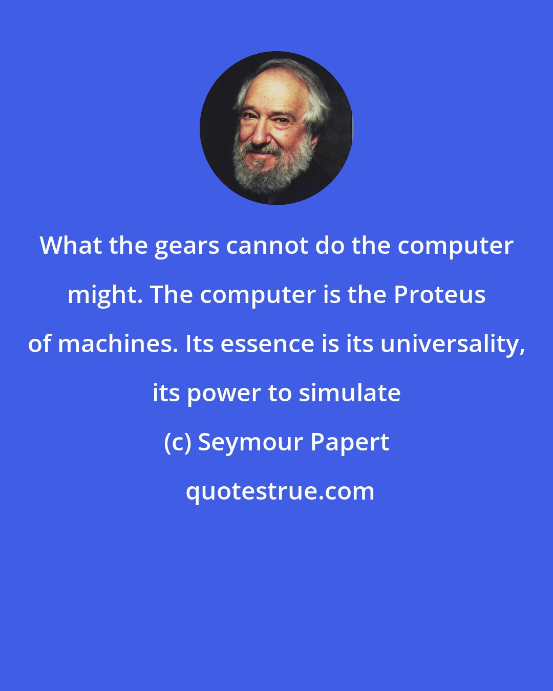 Seymour Papert: What the gears cannot do the computer might. The computer is the Proteus of machines. Its essence is its universality, its power to simulate