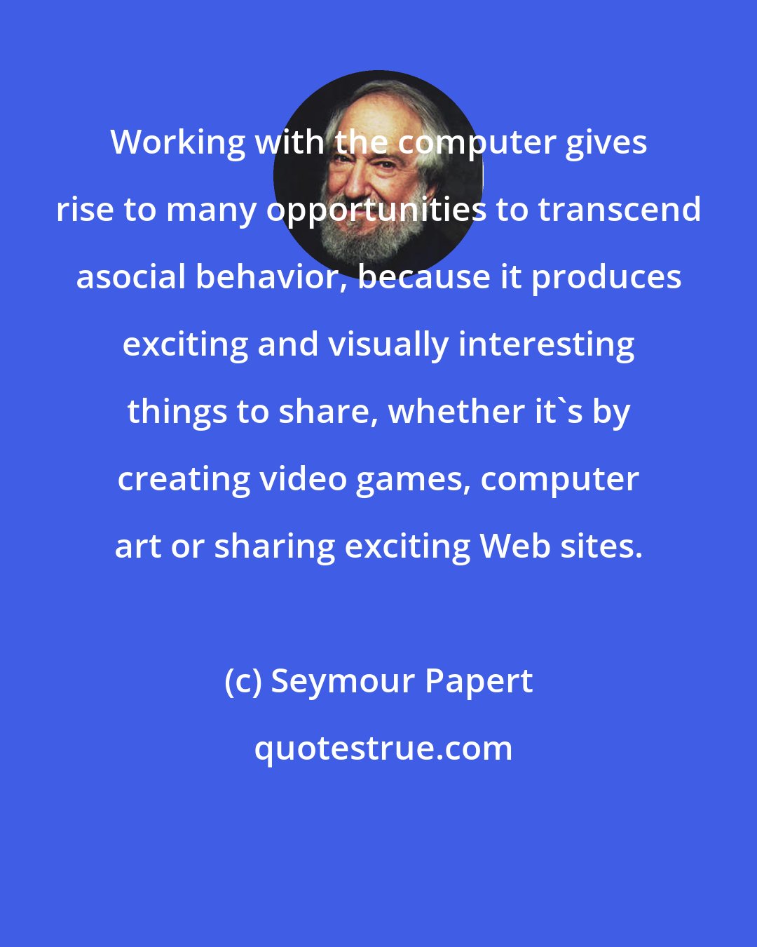 Seymour Papert: Working with the computer gives rise to many opportunities to transcend asocial behavior, because it produces exciting and visually interesting things to share, whether it's by creating video games, computer art or sharing exciting Web sites.