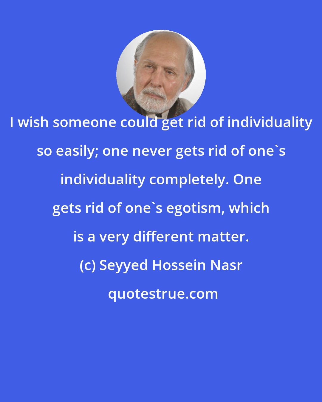 Seyyed Hossein Nasr: I wish someone could get rid of individuality so easily; one never gets rid of one's individuality completely. One gets rid of one's egotism, which is a very different matter.