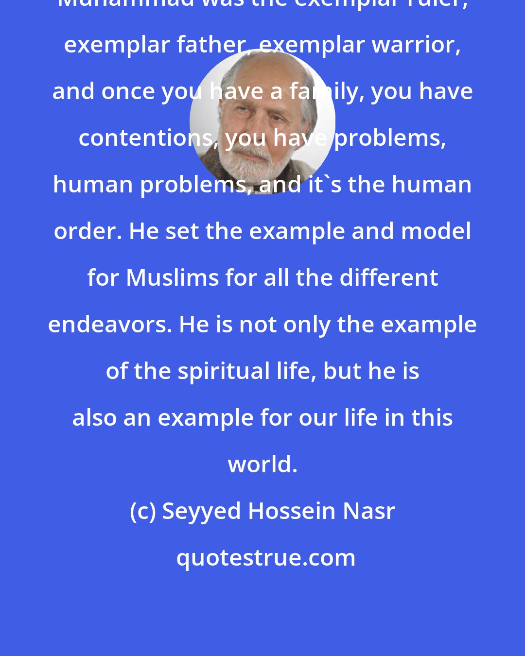 Seyyed Hossein Nasr: Muhammad was the exemplar ruler, exemplar father, exemplar warrior, and once you have a family, you have contentions, you have problems, human problems, and it's the human order. He set the example and model for Muslims for all the different endeavors. He is not only the example of the spiritual life, but he is also an example for our life in this world.