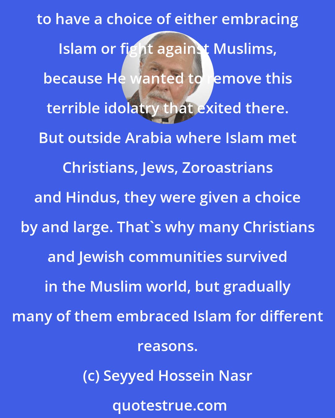 Seyyed Hossein Nasr: 300 years after the rise of Islam there were Zoroastrians in Iran. The Muslim armies never forced people to accept Islam. It was only within Arabia that God ordered the idolaters to have a choice of either embracing Islam or fight against Muslims, because He wanted to remove this terrible idolatry that exited there. But outside Arabia where Islam met Christians, Jews, Zoroastrians and Hindus, they were given a choice by and large. That's why many Christians and Jewish communities survived in the Muslim world, but gradually many of them embraced Islam for different reasons.