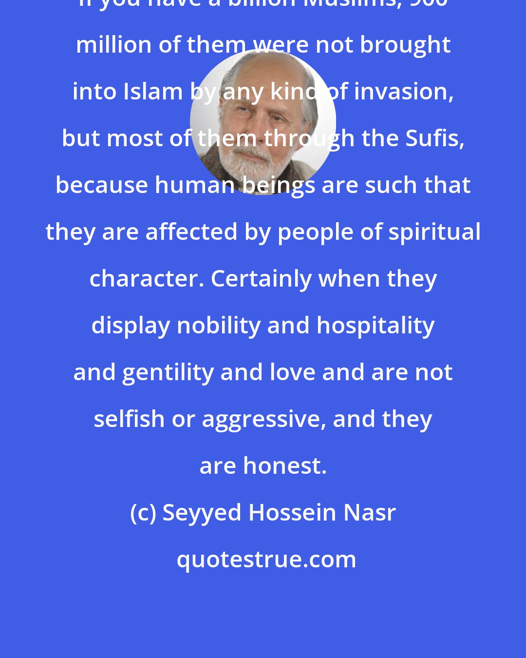 Seyyed Hossein Nasr: If you have a billion Muslims, 900 million of them were not brought into Islam by any kind of invasion, but most of them through the Sufis, because human beings are such that they are affected by people of spiritual character. Certainly when they display nobility and hospitality and gentility and love and are not selfish or aggressive, and they are honest.