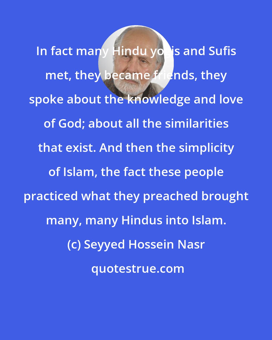 Seyyed Hossein Nasr: In fact many Hindu yogis and Sufis met, they became friends, they spoke about the knowledge and love of God; about all the similarities that exist. And then the simplicity of Islam, the fact these people practiced what they preached brought many, many Hindus into Islam.