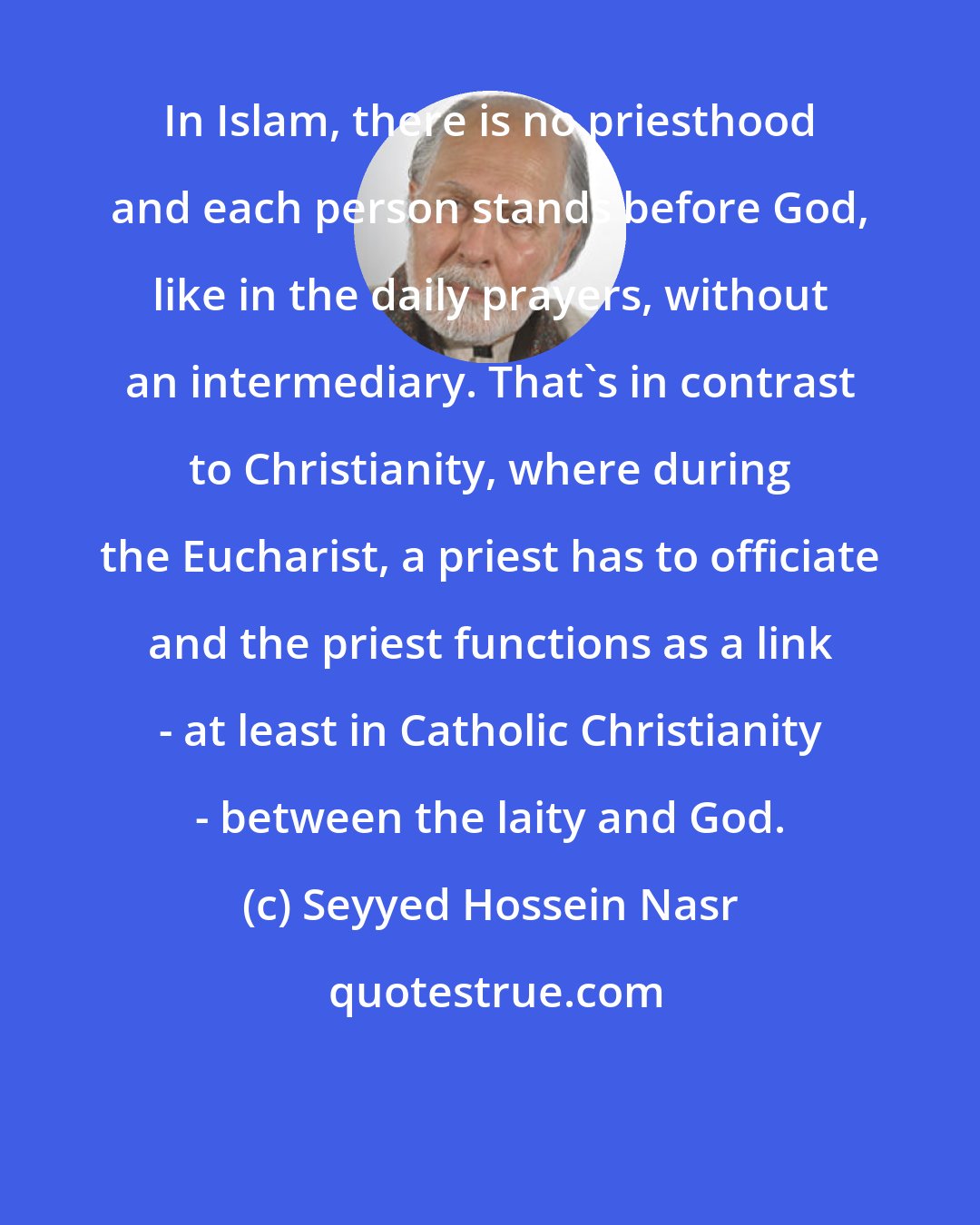 Seyyed Hossein Nasr: In Islam, there is no priesthood and each person stands before God, like in the daily prayers, without an intermediary. That's in contrast to Christianity, where during the Eucharist, a priest has to officiate and the priest functions as a link - at least in Catholic Christianity - between the laity and God.