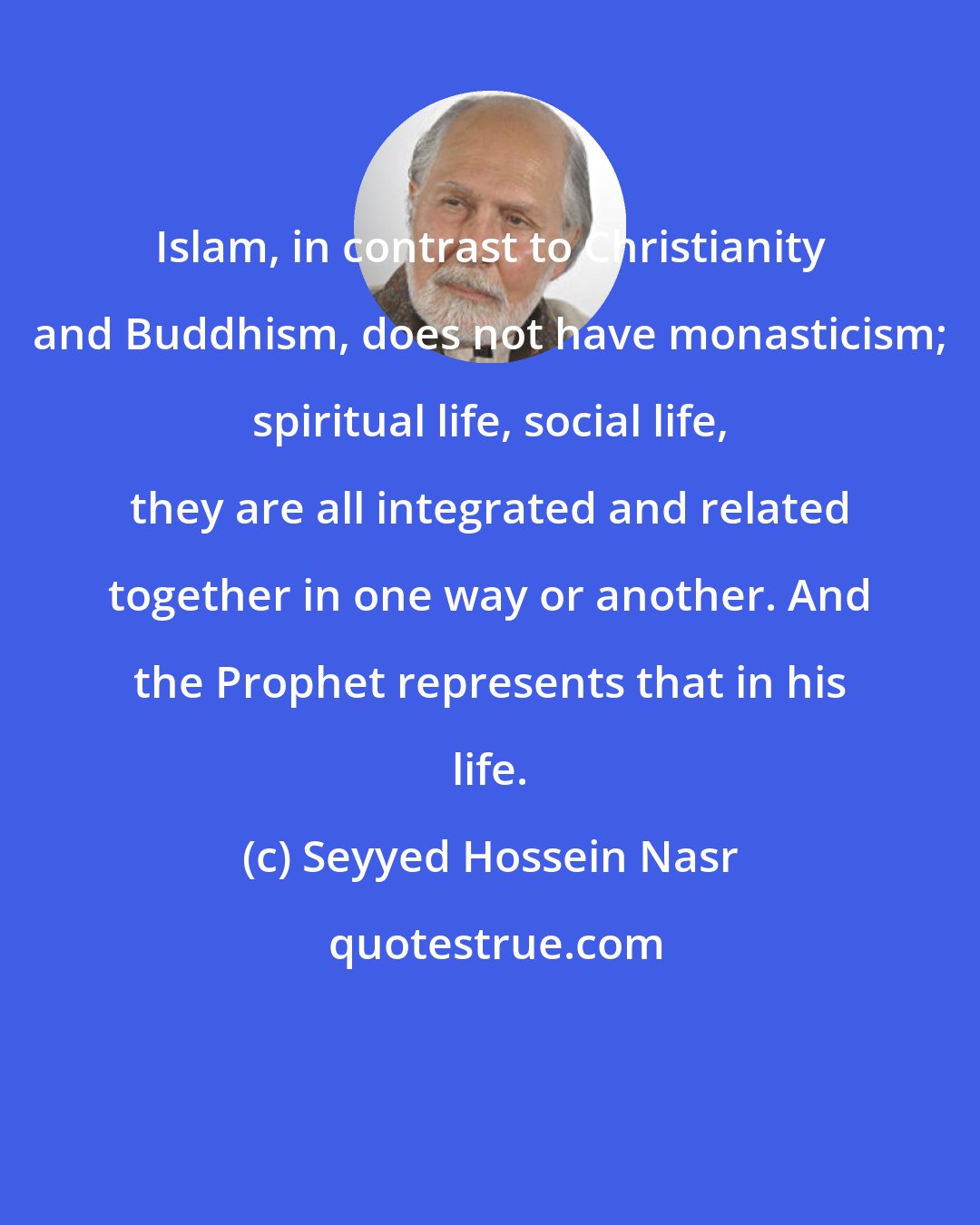 Seyyed Hossein Nasr: Islam, in contrast to Christianity and Buddhism, does not have monasticism; spiritual life, social life, they are all integrated and related together in one way or another. And the Prophet represents that in his life.