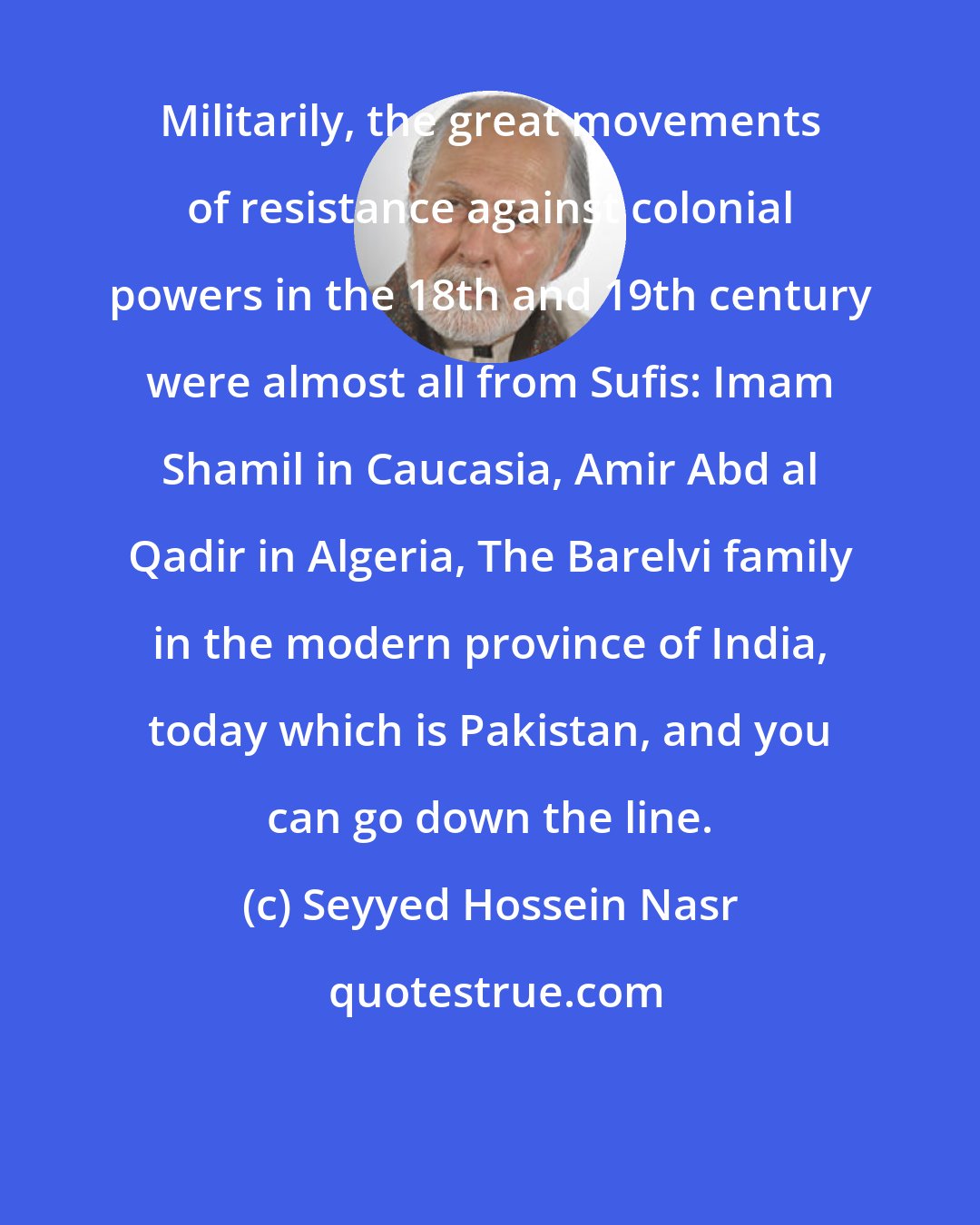 Seyyed Hossein Nasr: Militarily, the great movements of resistance against colonial powers in the 18th and 19th century were almost all from Sufis: Imam Shamil in Caucasia, Amir Abd al Qadir in Algeria, The Barelvi family in the modern province of India, today which is Pakistan, and you can go down the line.