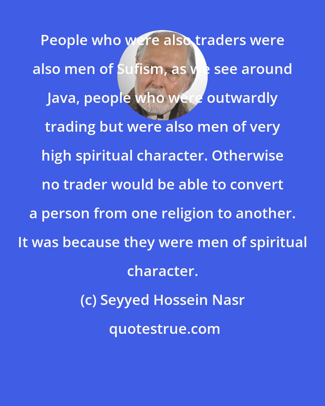 Seyyed Hossein Nasr: People who were also traders were also men of Sufism, as we see around Java, people who were outwardly trading but were also men of very high spiritual character. Otherwise no trader would be able to convert a person from one religion to another. It was because they were men of spiritual character.