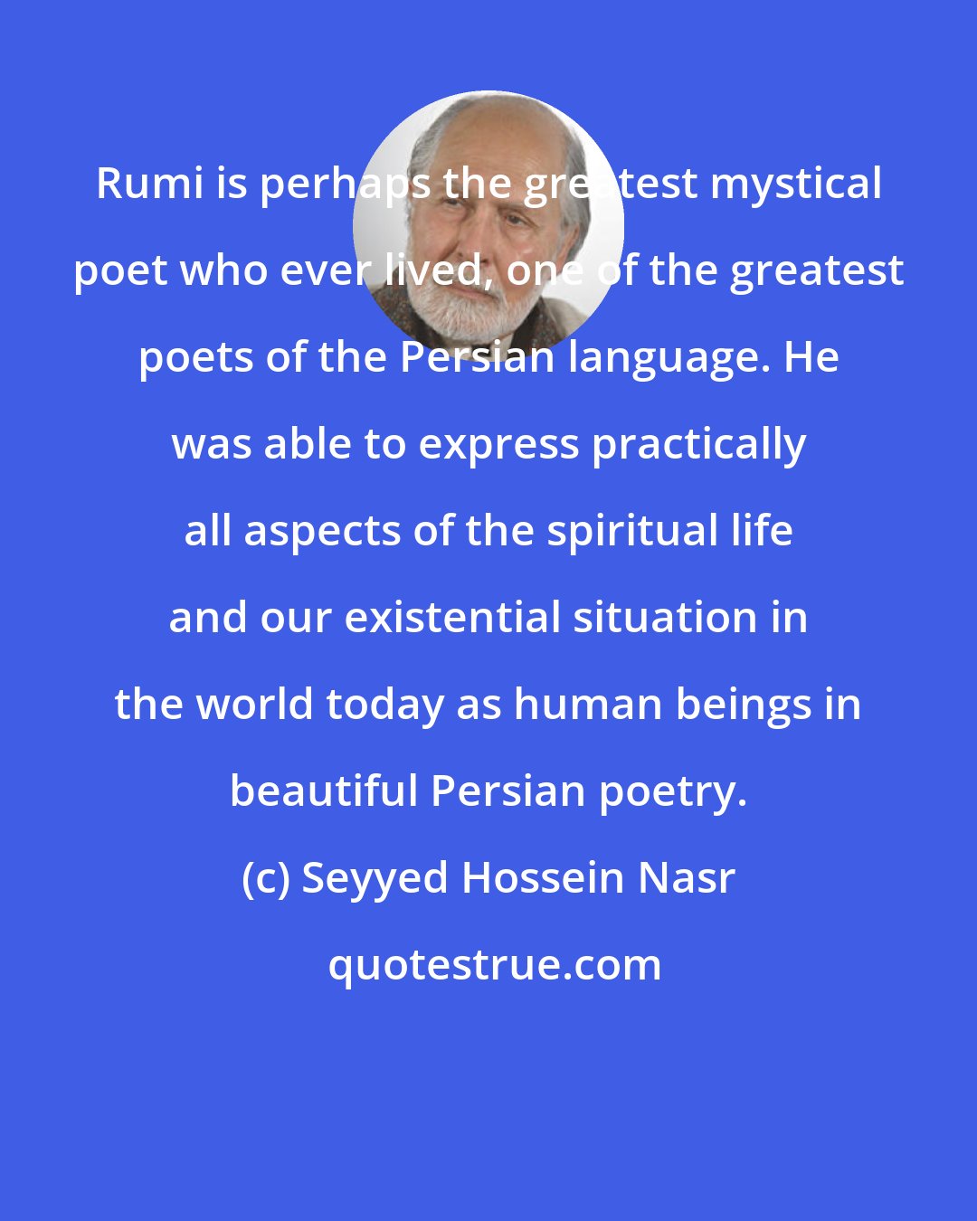 Seyyed Hossein Nasr: Rumi is perhaps the greatest mystical poet who ever lived, one of the greatest poets of the Persian language. He was able to express practically all aspects of the spiritual life and our existential situation in the world today as human beings in beautiful Persian poetry.