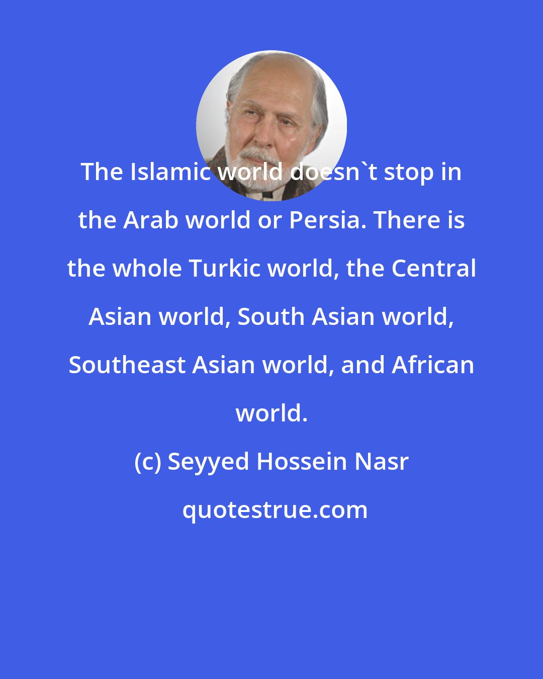 Seyyed Hossein Nasr: The Islamic world doesn't stop in the Arab world or Persia. There is the whole Turkic world, the Central Asian world, South Asian world, Southeast Asian world, and African world.