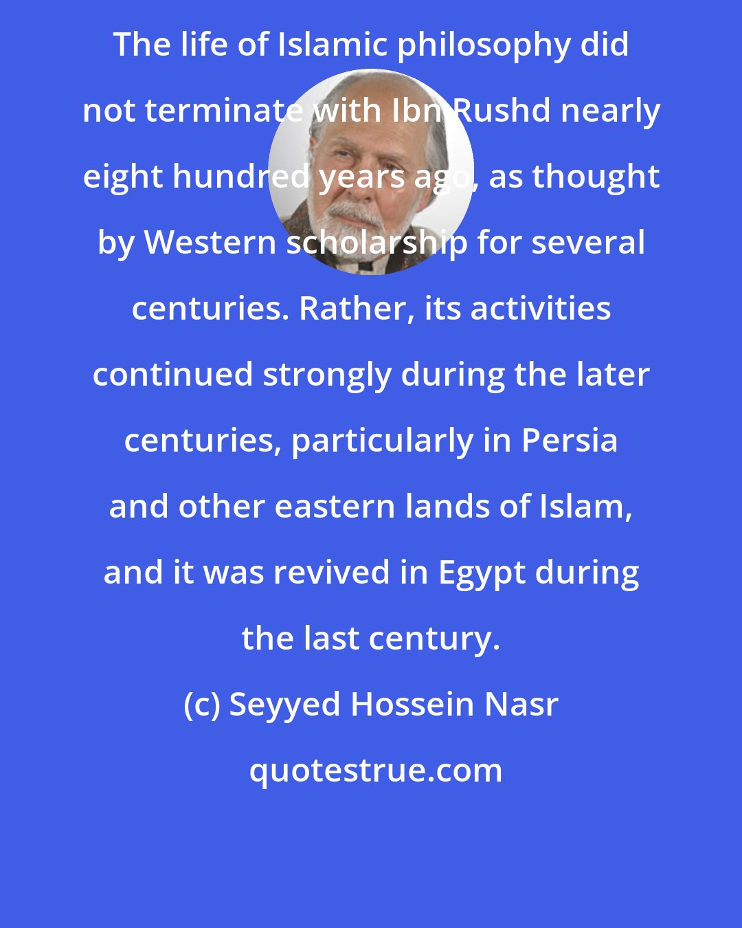 Seyyed Hossein Nasr: The life of Islamic philosophy did not terminate with Ibn Rushd nearly eight hundred years ago, as thought by Western scholarship for several centuries. Rather, its activities continued strongly during the later centuries, particularly in Persia and other eastern lands of Islam, and it was revived in Egypt during the last century.