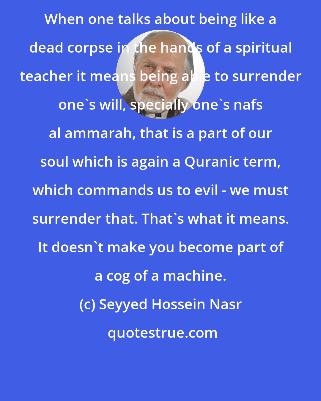Seyyed Hossein Nasr: When one talks about being like a dead corpse in the hands of a spiritual teacher it means being able to surrender one's will, specially one's nafs al ammarah, that is a part of our soul which is again a Quranic term, which commands us to evil - we must surrender that. That's what it means. It doesn't make you become part of a cog of a machine.