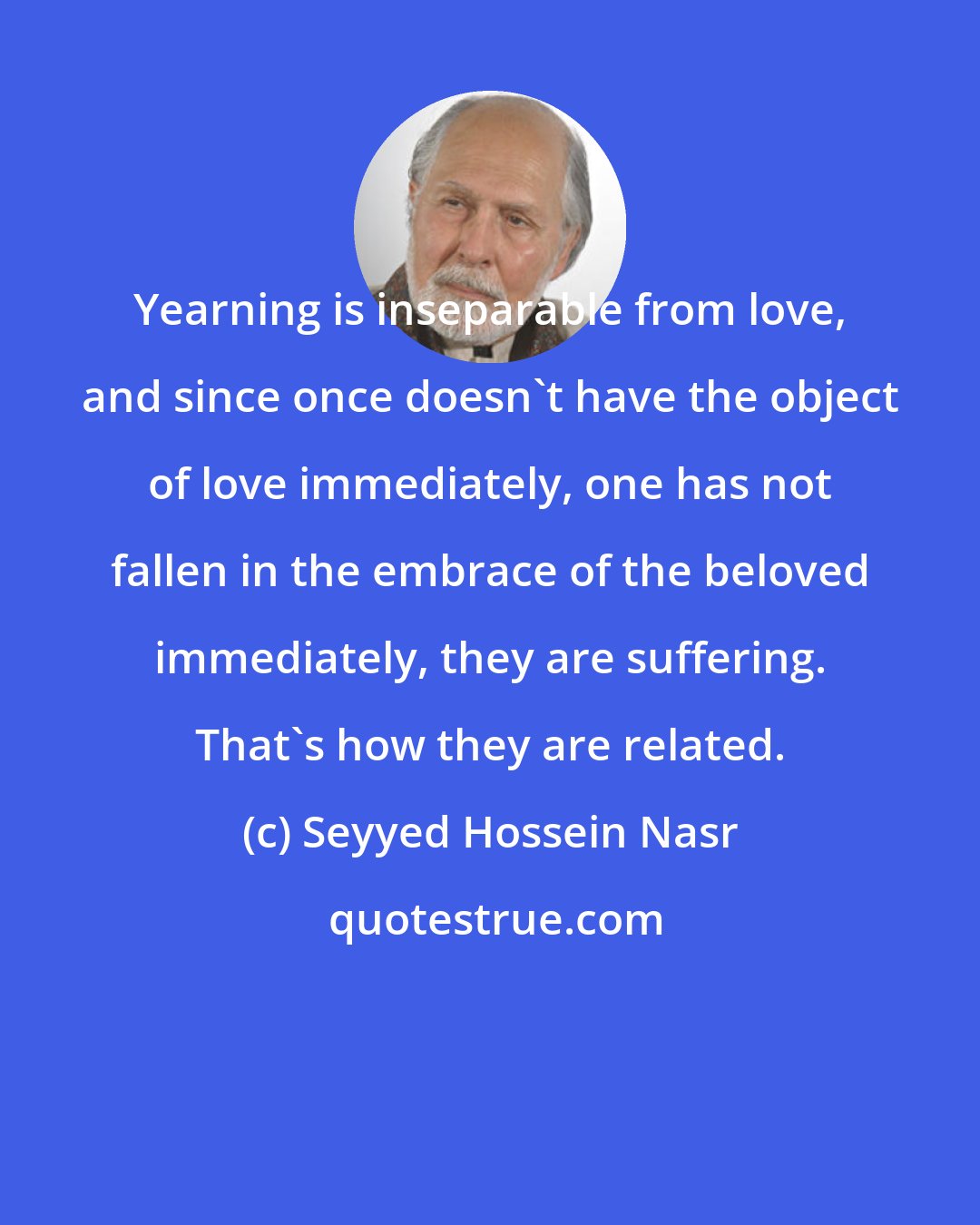 Seyyed Hossein Nasr: Yearning is inseparable from love, and since once doesn't have the object of love immediately, one has not fallen in the embrace of the beloved immediately, they are suffering. That's how they are related.