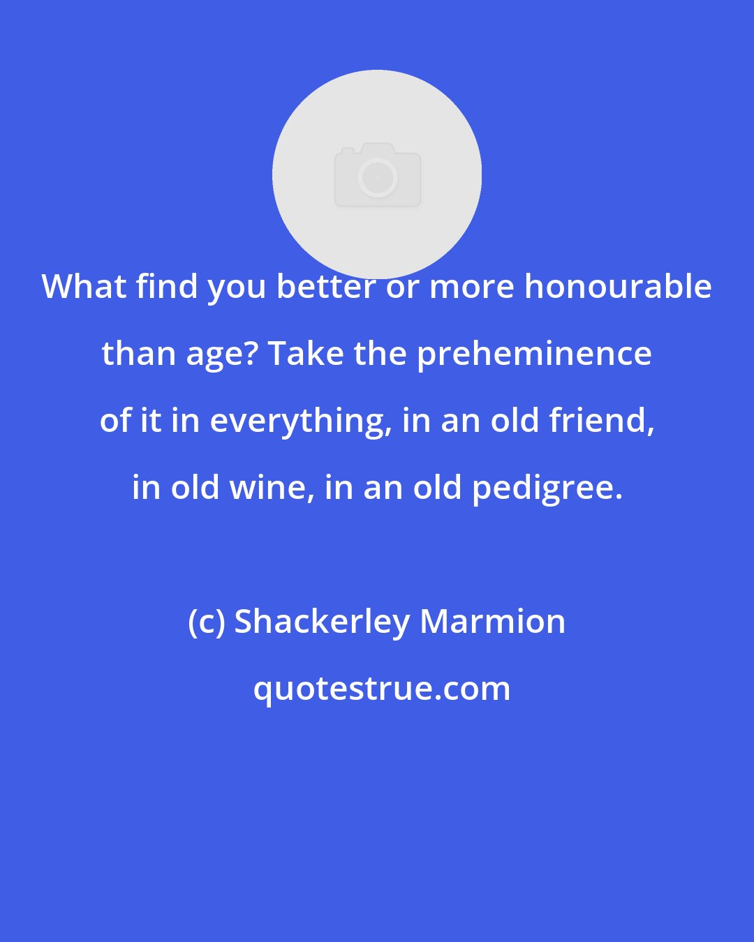 Shackerley Marmion: What find you better or more honourable than age? Take the preheminence of it in everything, in an old friend, in old wine, in an old pedigree.