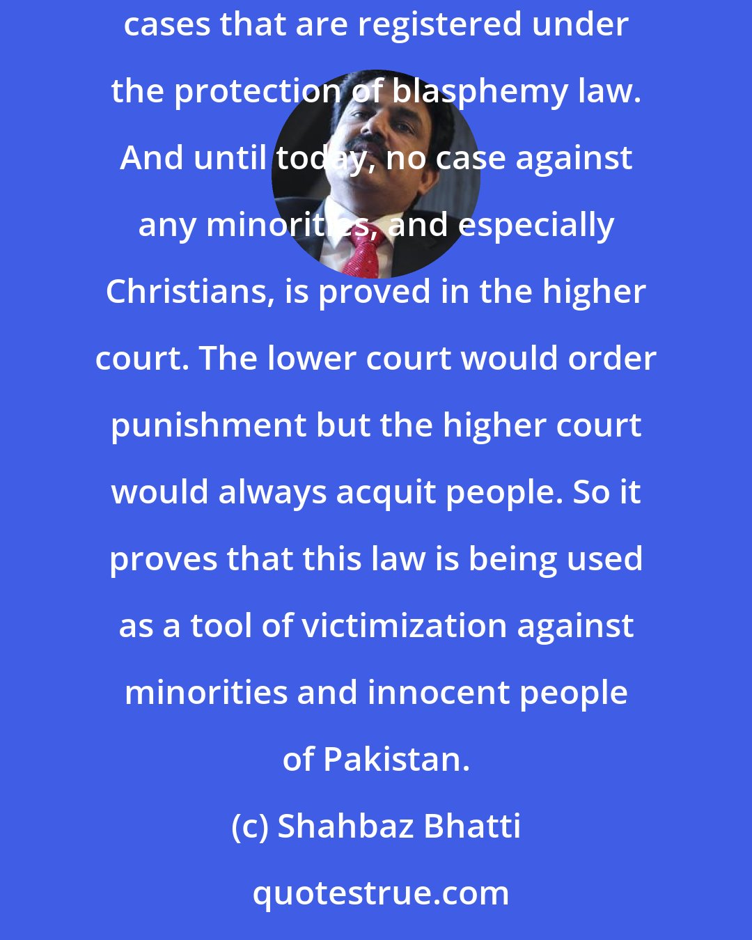 Shahbaz Bhatti: But when General Ziaul Haq introduced the strict blasphemy - 295 A, B, C - of Pakistan's penal code, then from 1986 to today there are hundreds cases that are registered under the protection of blasphemy law. And until today, no case against any minorities, and especially Christians, is proved in the higher court. The lower court would order punishment but the higher court would always acquit people. So it proves that this law is being used as a tool of victimization against minorities and innocent people of Pakistan.