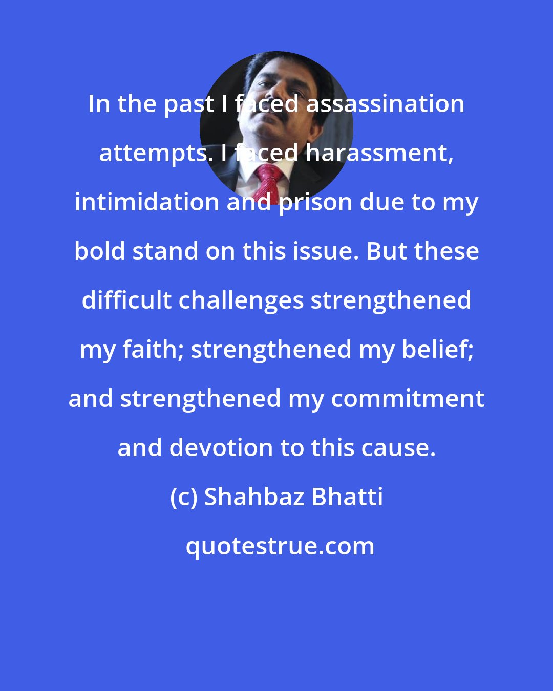 Shahbaz Bhatti: In the past I faced assassination attempts. I faced harassment, intimidation and prison due to my bold stand on this issue. But these difficult challenges strengthened my faith; strengthened my belief; and strengthened my commitment and devotion to this cause.