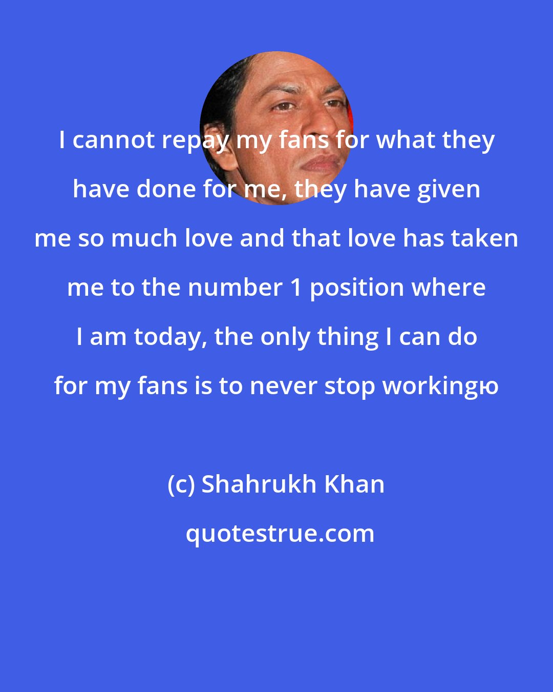 Shahrukh Khan: I cannot repay my fans for what they have done for me, they have given me so much love and that love has taken me to the number 1 position where I am today, the only thing I can do for my fans is to never stop workingю