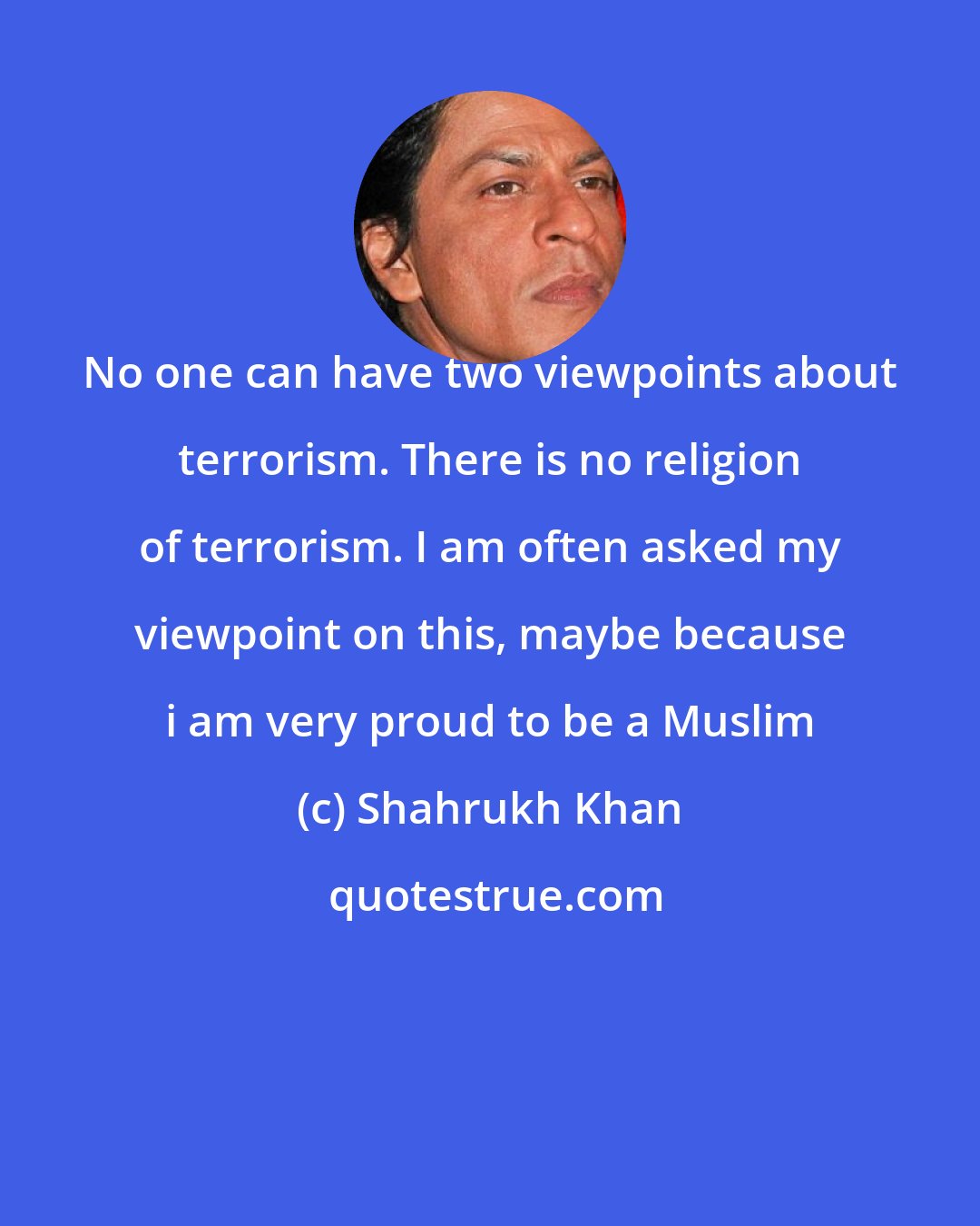 Shahrukh Khan: No one can have two viewpoints about terrorism. There is no religion of terrorism. I am often asked my viewpoint on this, maybe because i am very proud to be a Muslim