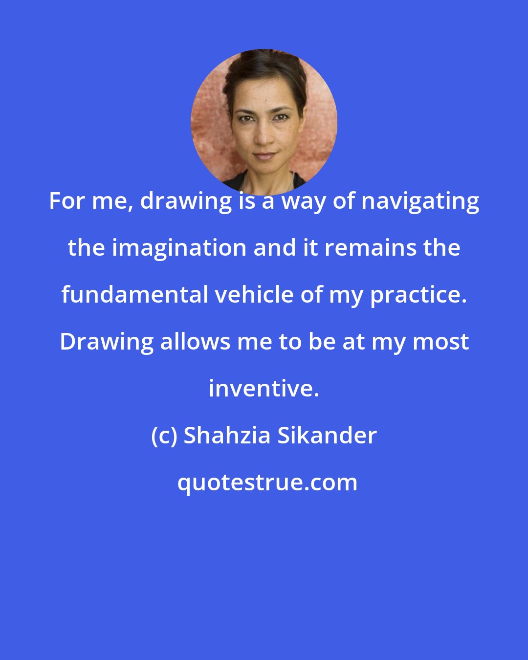 Shahzia Sikander: For me, drawing is a way of navigating the imagination and it remains the fundamental vehicle of my practice. Drawing allows me to be at my most inventive.