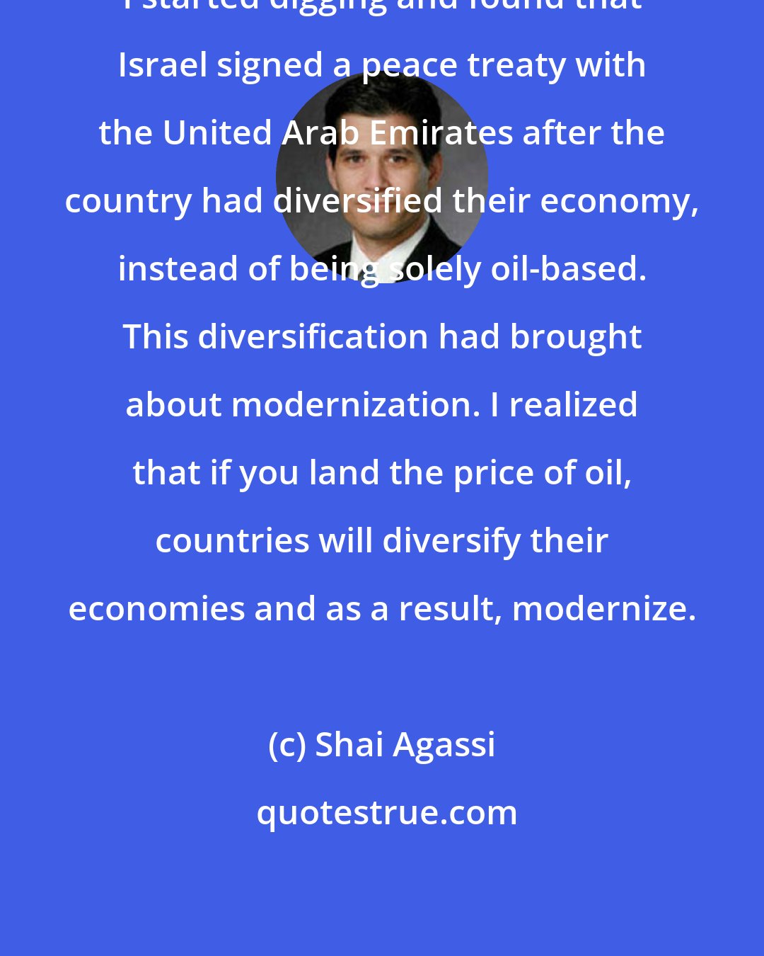 Shai Agassi: I started digging and found that Israel signed a peace treaty with the United Arab Emirates after the country had diversified their economy, instead of being solely oil-based. This diversification had brought about modernization. I realized that if you land the price of oil, countries will diversify their economies and as a result, modernize.