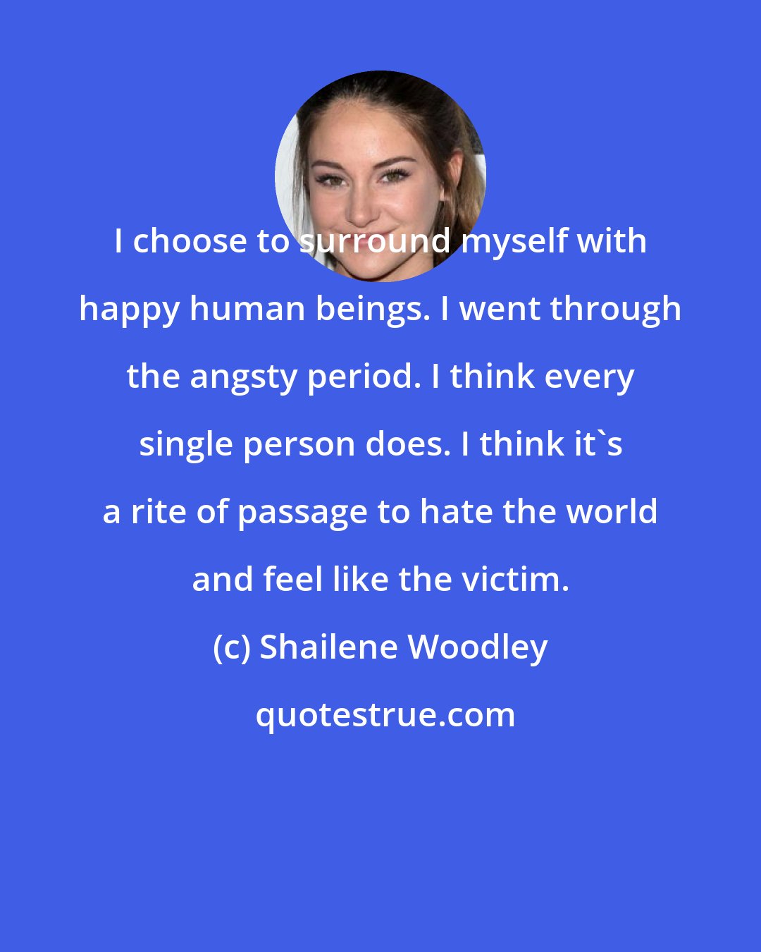 Shailene Woodley: I choose to surround myself with happy human beings. I went through the angsty period. I think every single person does. I think it's a rite of passage to hate the world and feel like the victim.