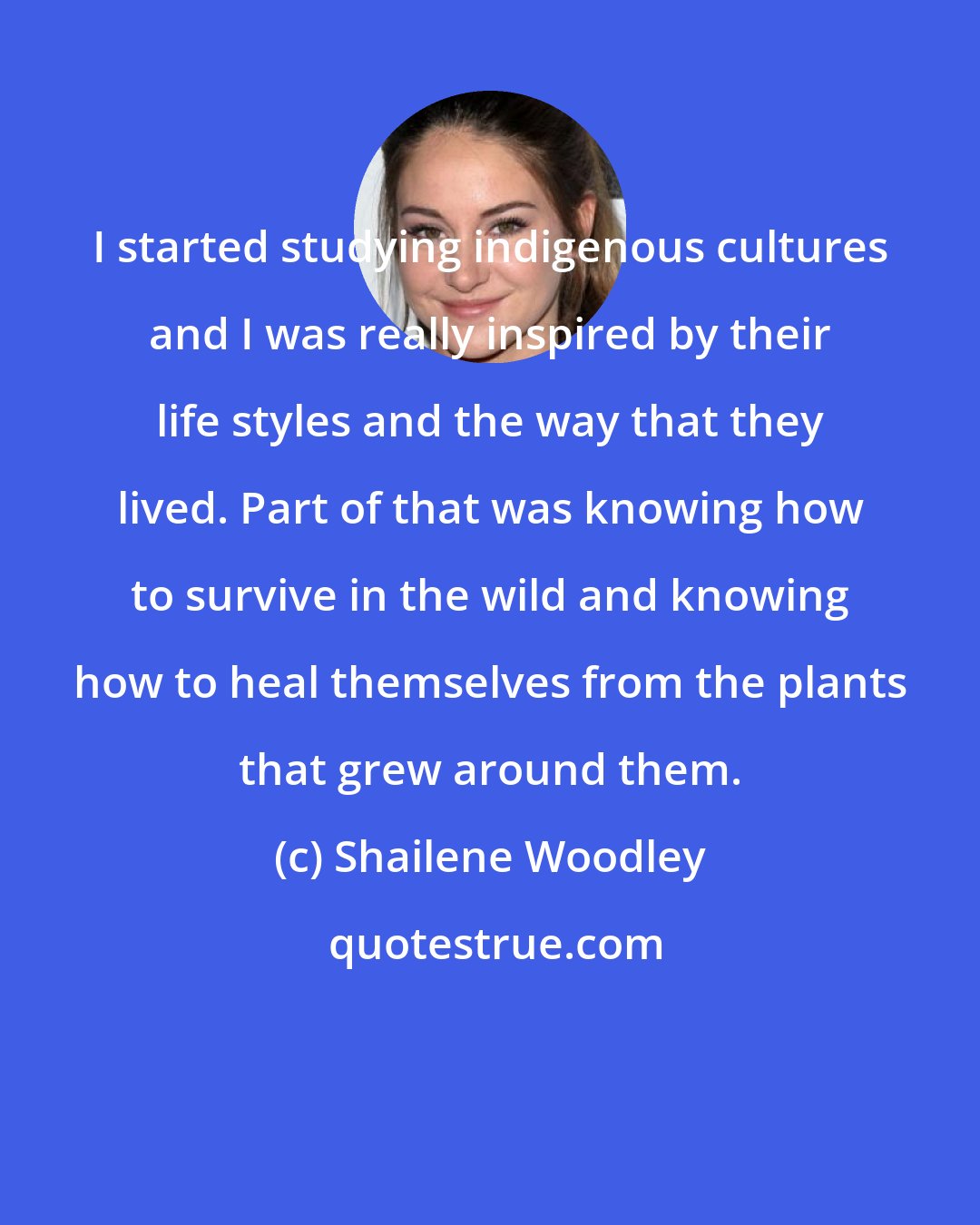 Shailene Woodley: I started studying indigenous cultures and I was really inspired by their life styles and the way that they lived. Part of that was knowing how to survive in the wild and knowing how to heal themselves from the plants that grew around them.