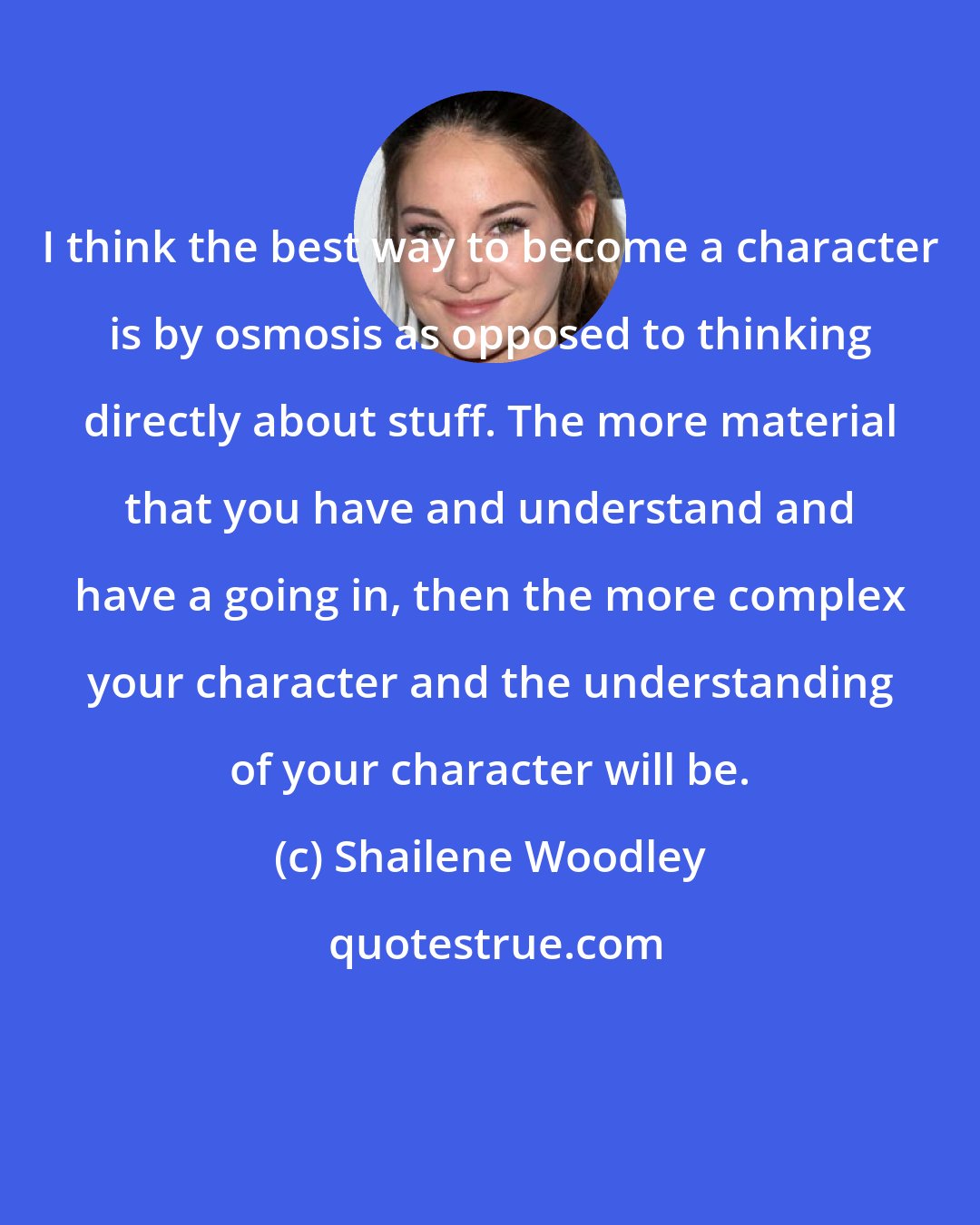 Shailene Woodley: I think the best way to become a character is by osmosis as opposed to thinking directly about stuff. The more material that you have and understand and have a going in, then the more complex your character and the understanding of your character will be.