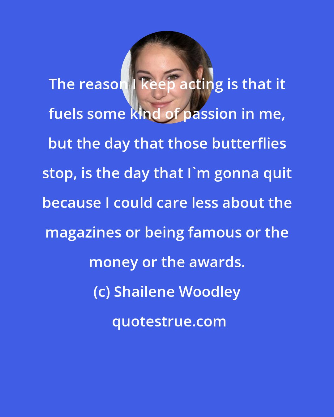 Shailene Woodley: The reason I keep acting is that it fuels some kind of passion in me, but the day that those butterflies stop, is the day that I'm gonna quit because I could care less about the magazines or being famous or the money or the awards.