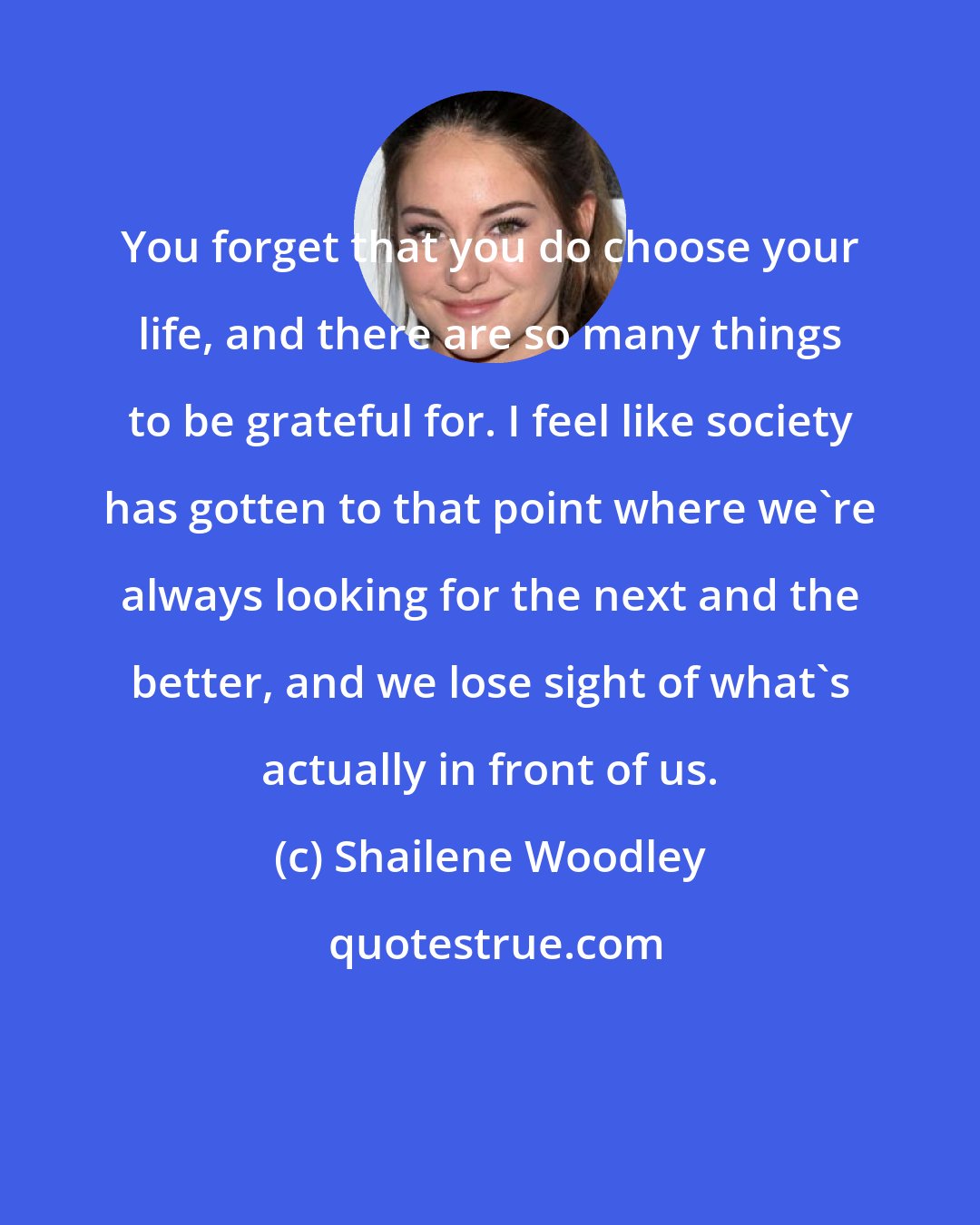 Shailene Woodley: You forget that you do choose your life, and there are so many things to be grateful for. I feel like society has gotten to that point where we're always looking for the next and the better, and we lose sight of what's actually in front of us.