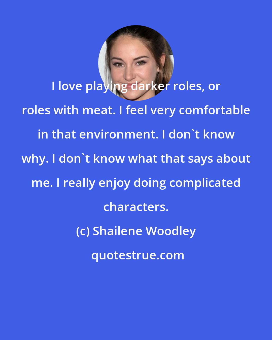 Shailene Woodley: I love playing darker roles, or roles with meat. I feel very comfortable in that environment. I don't know why. I don't know what that says about me. I really enjoy doing complicated characters.