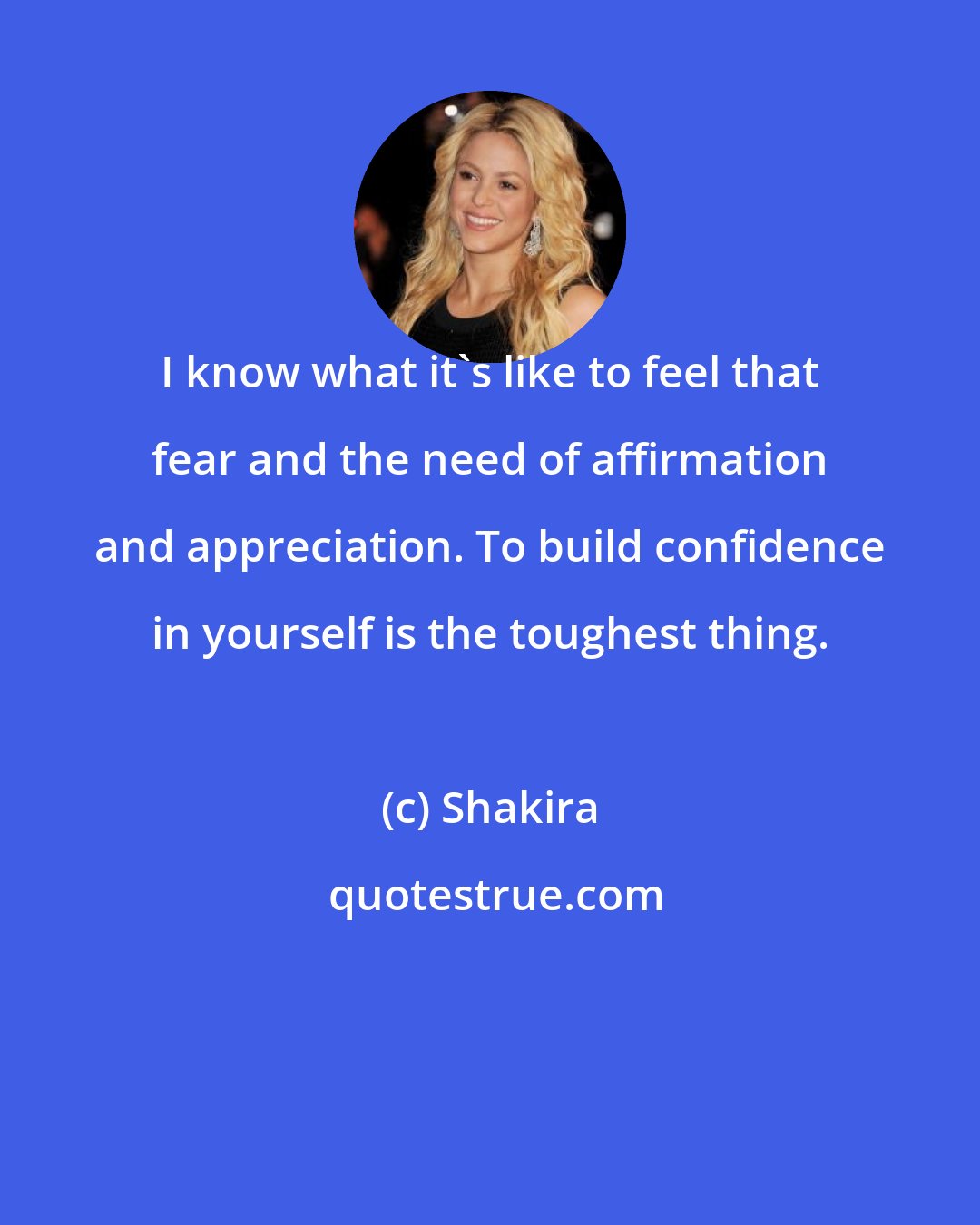 Shakira: I know what it's like to feel that fear and the need of affirmation and appreciation. To build confidence in yourself is the toughest thing.