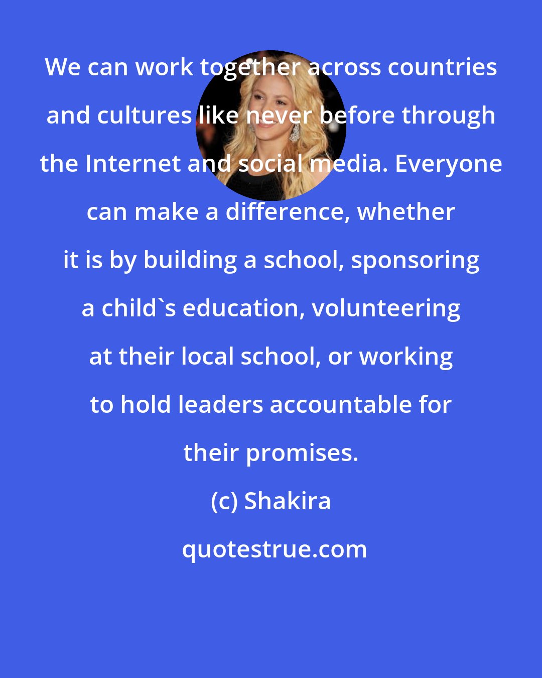 Shakira: We can work together across countries and cultures like never before through the Internet and social media. Everyone can make a difference, whether it is by building a school, sponsoring a child's education, volunteering at their local school, or working to hold leaders accountable for their promises.