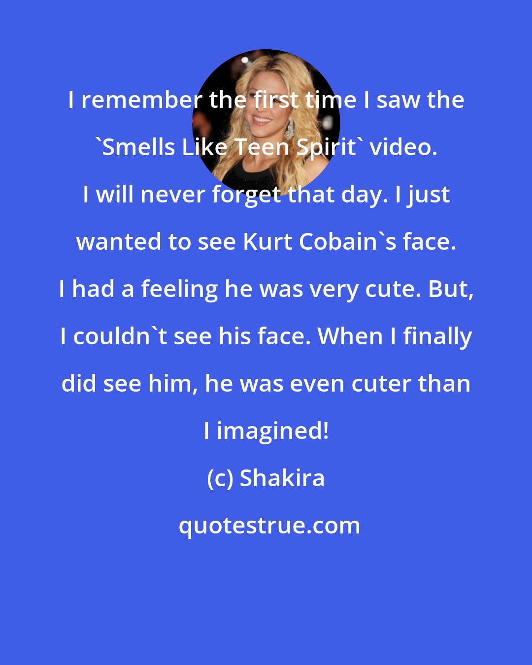 Shakira: I remember the first time I saw the 'Smells Like Teen Spirit' video. I will never forget that day. I just wanted to see Kurt Cobain's face. I had a feeling he was very cute. But, I couldn't see his face. When I finally did see him, he was even cuter than I imagined!