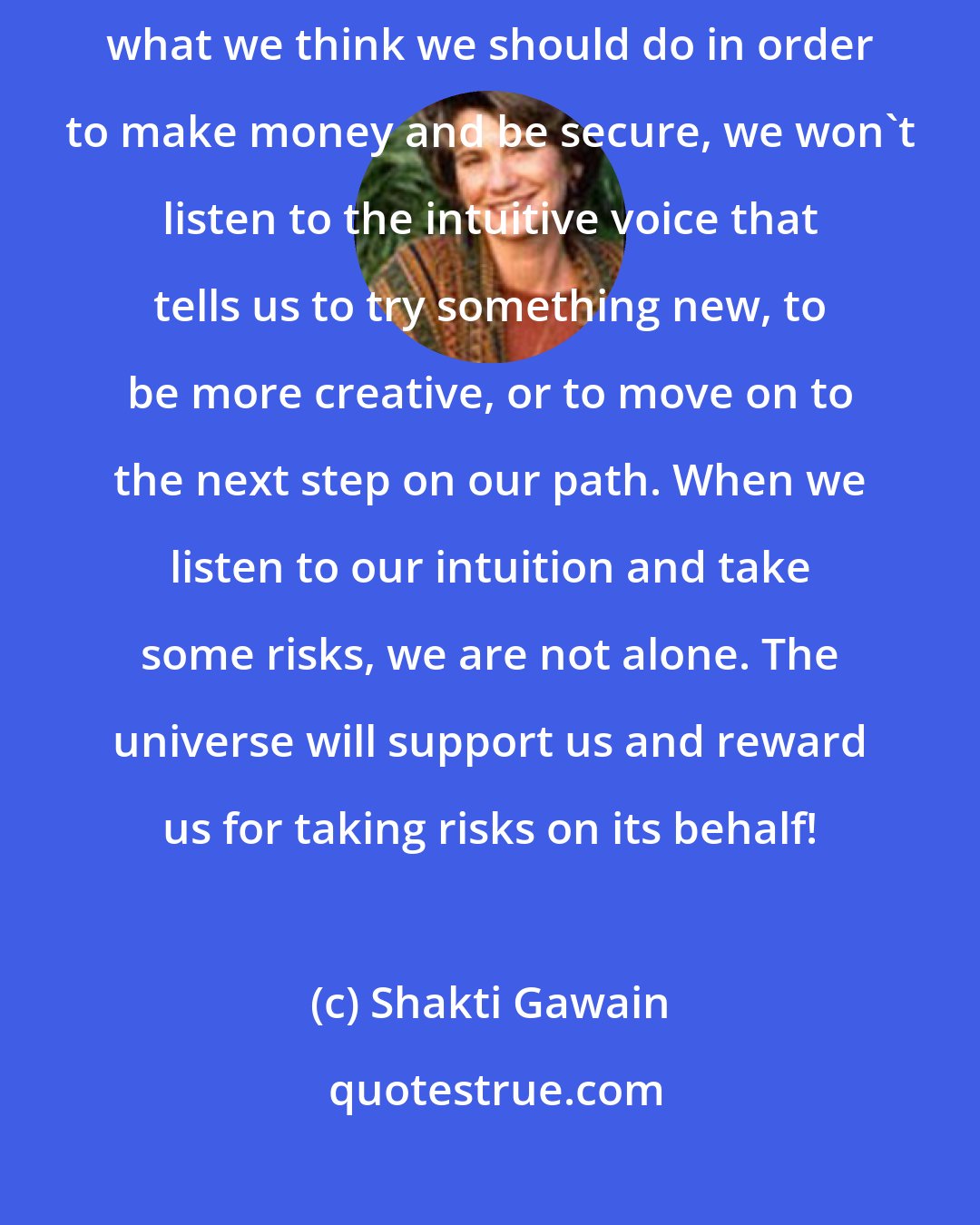 Shakti Gawain: Be willing to take some risks in the areas of work and money. If we do only what we think we should do in order to make money and be secure, we won't listen to the intuitive voice that tells us to try something new, to be more creative, or to move on to the next step on our path. When we listen to our intuition and take some risks, we are not alone. The universe will support us and reward us for taking risks on its behalf!