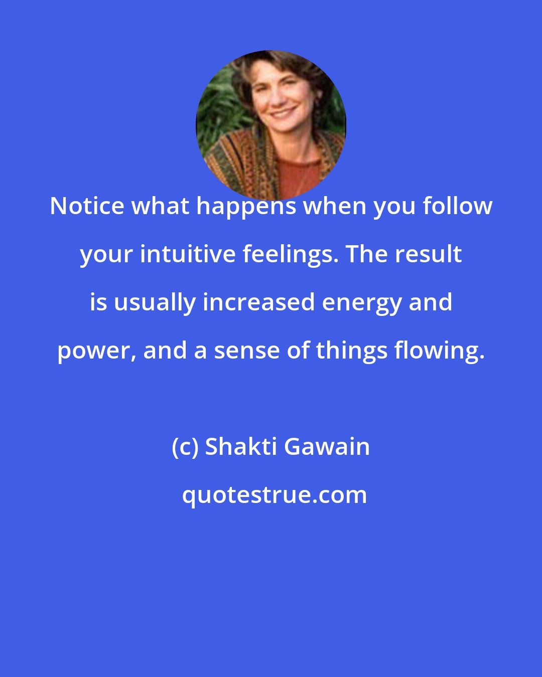 Shakti Gawain: Notice what happens when you follow your intuitive feelings. The result is usually increased energy and power, and a sense of things flowing.