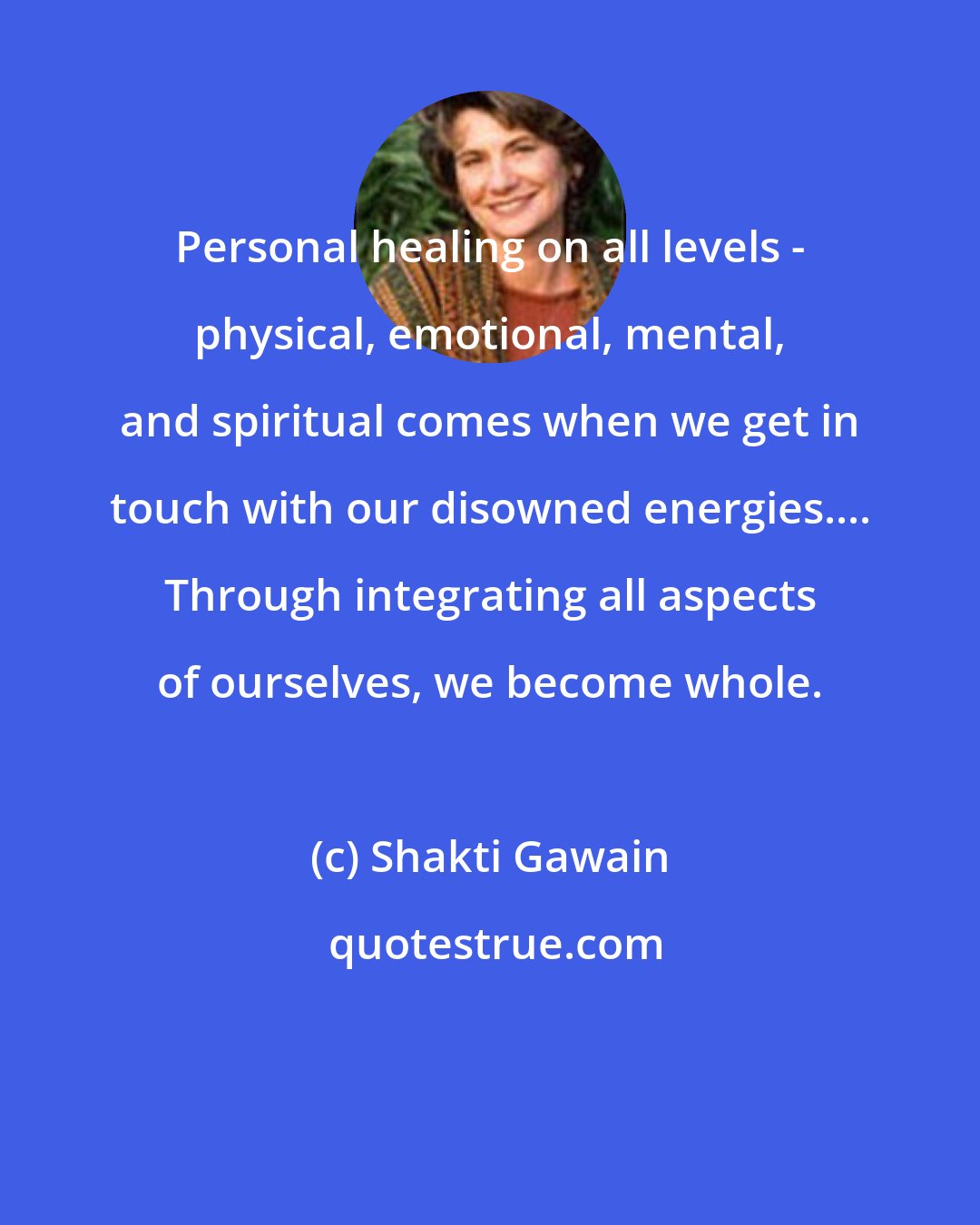 Shakti Gawain: Personal healing on all levels - physical, emotional, mental, and spiritual comes when we get in touch with our disowned energies.... Through integrating all aspects of ourselves, we become whole.