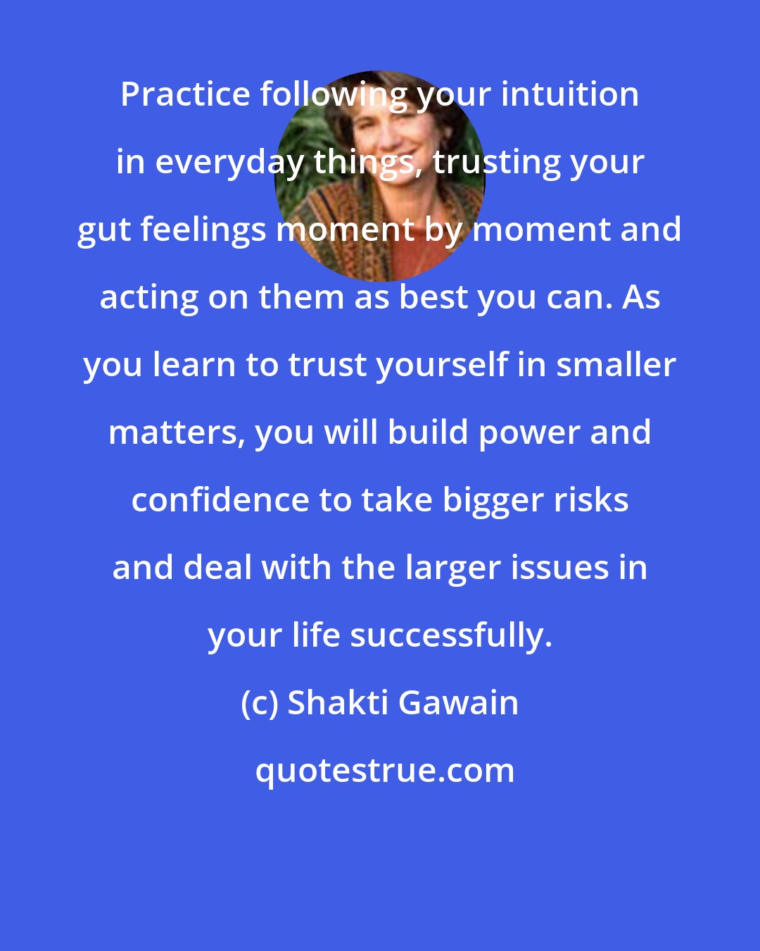 Shakti Gawain: Practice following your intuition in everyday things, trusting your gut feelings moment by moment and acting on them as best you can. As you learn to trust yourself in smaller matters, you will build power and confidence to take bigger risks and deal with the larger issues in your life successfully.