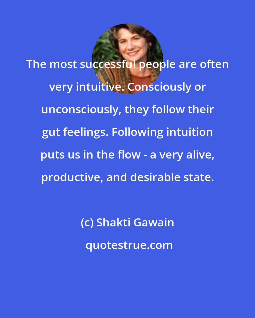 Shakti Gawain: The most successful people are often very intuitive. Consciously or unconsciously, they follow their gut feelings. Following intuition puts us in the flow - a very alive, productive, and desirable state.