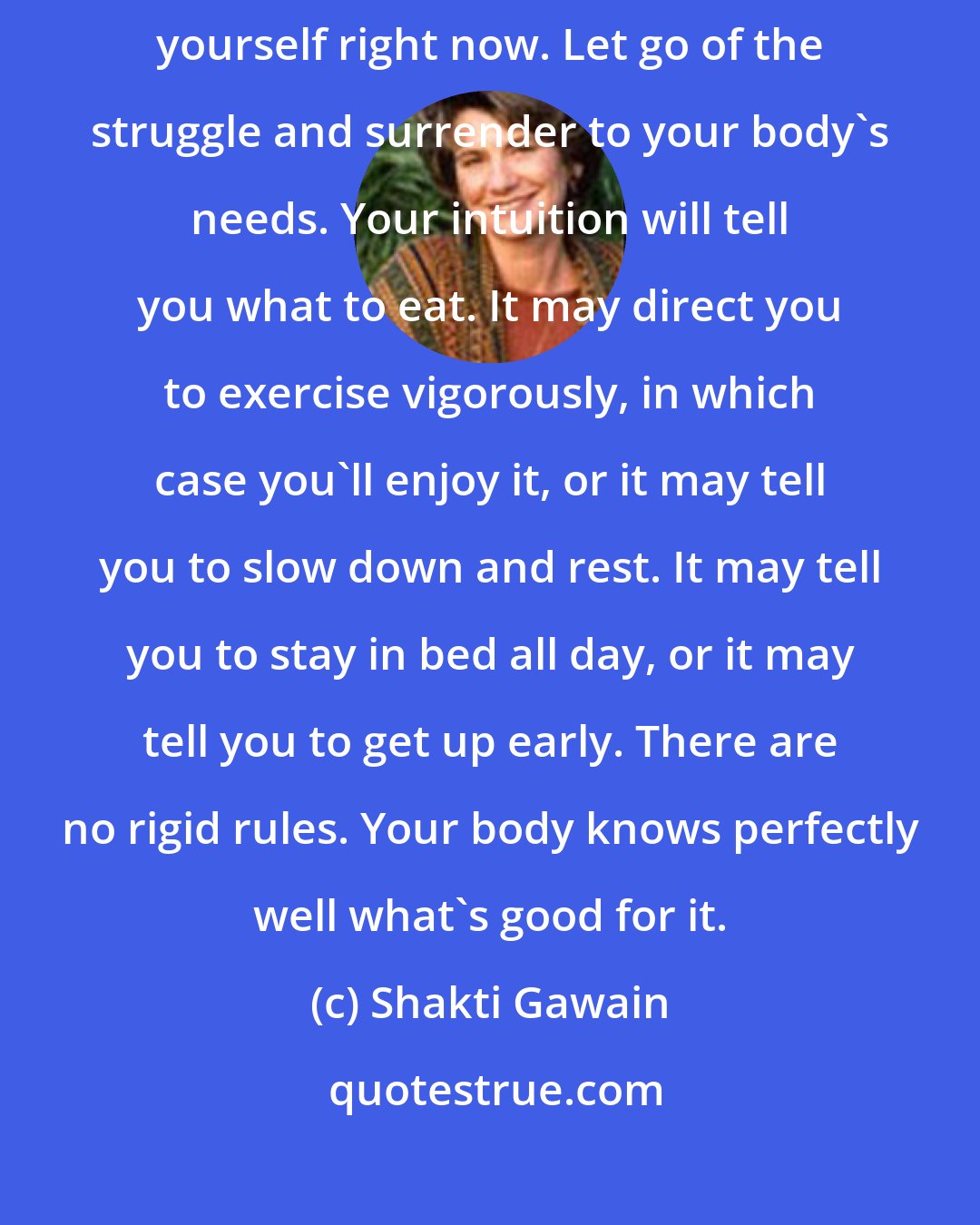 Shakti Gawain: The way to a beautiful, strong, healthy body is to start by trusting yourself right now. Let go of the struggle and surrender to your body's needs. Your intuition will tell you what to eat. It may direct you to exercise vigorously, in which case you'll enjoy it, or it may tell you to slow down and rest. It may tell you to stay in bed all day, or it may tell you to get up early. There are no rigid rules. Your body knows perfectly well what's good for it.
