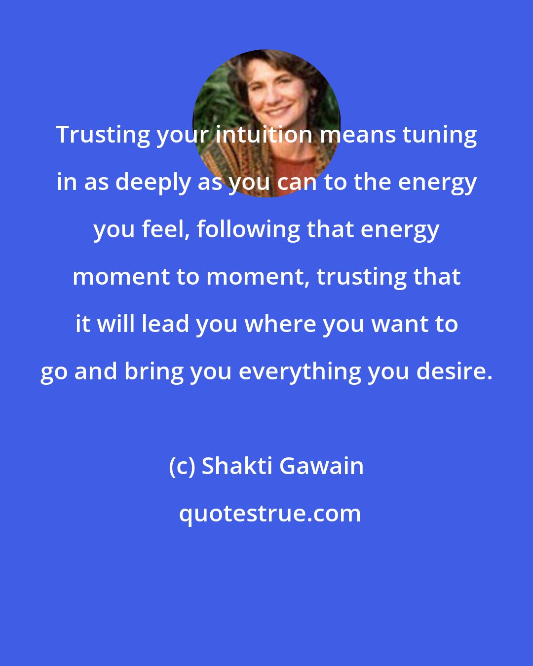 Shakti Gawain: Trusting your intuition means tuning in as deeply as you can to the energy you feel, following that energy moment to moment, trusting that it will lead you where you want to go and bring you everything you desire.