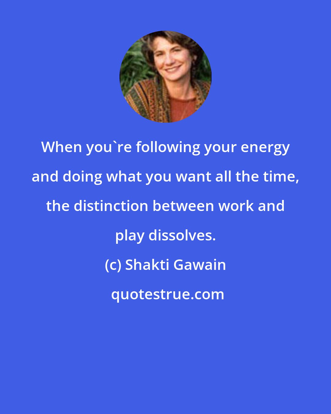 Shakti Gawain: When you're following your energy and doing what you want all the time, the distinction between work and play dissolves.