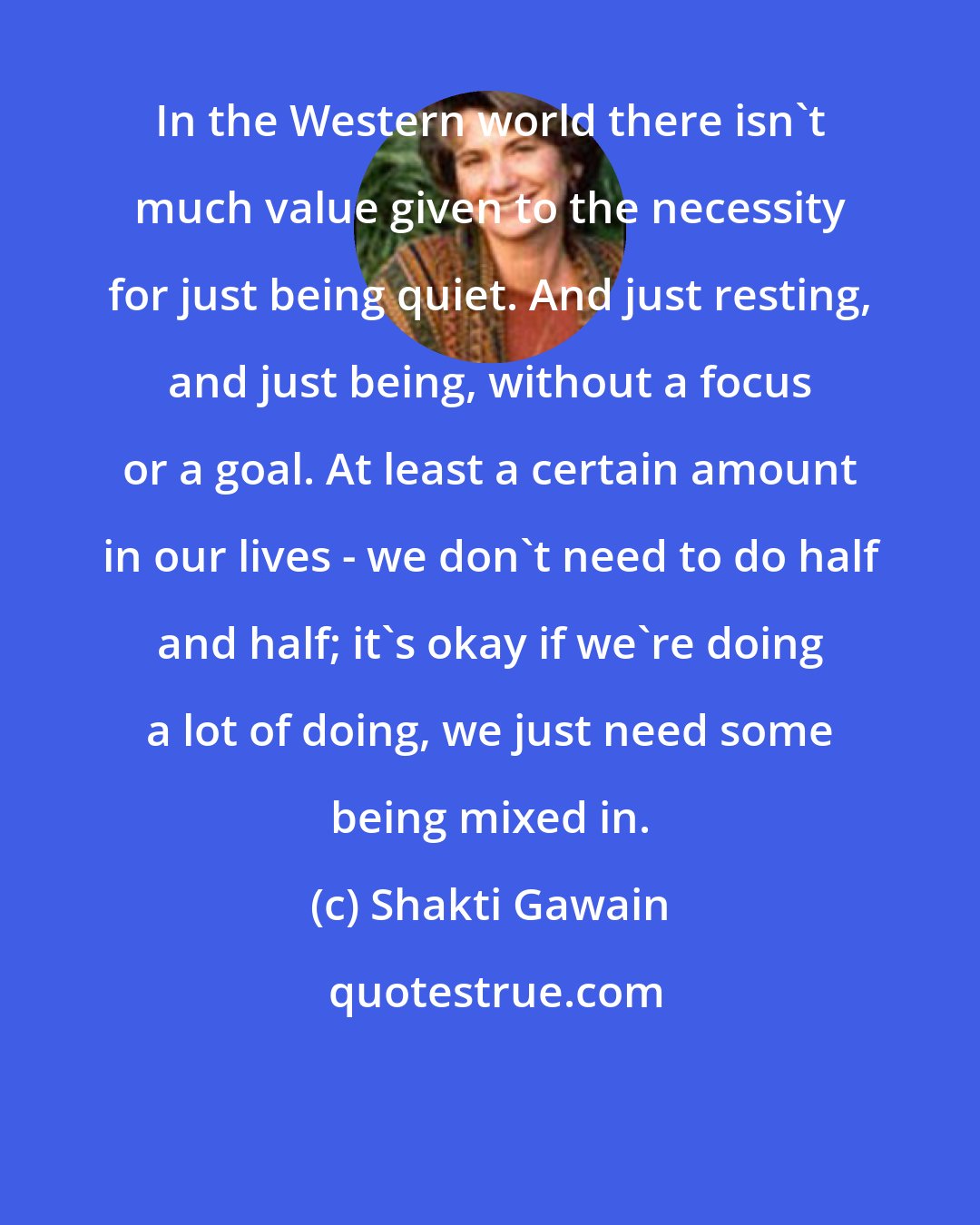 Shakti Gawain: In the Western world there isn't much value given to the necessity for just being quiet. And just resting, and just being, without a focus or a goal. At least a certain amount in our lives - we don't need to do half and half; it's okay if we're doing a lot of doing, we just need some being mixed in.