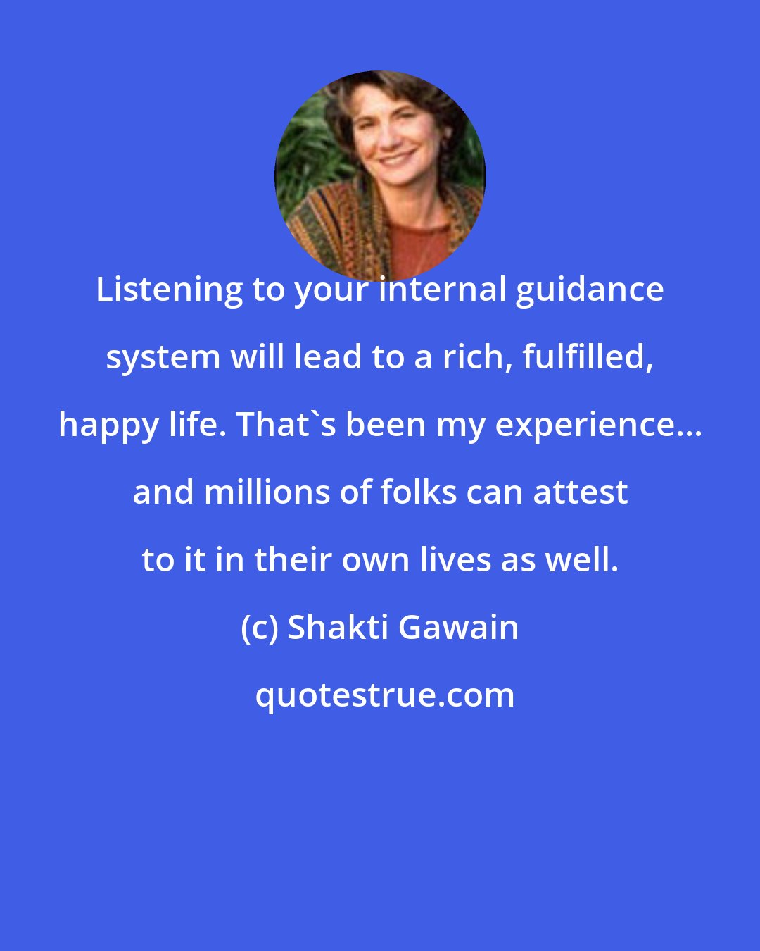 Shakti Gawain: Listening to your internal guidance system will lead to a rich, fulfilled, happy life. That's been my experience... and millions of folks can attest to it in their own lives as well.